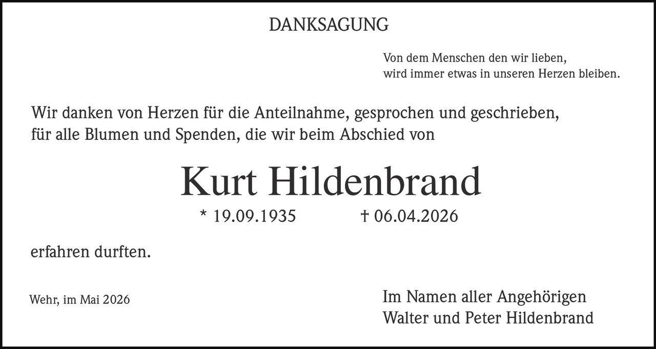 <p>DANKSAGUNG</p><p>Von dem Menschen den wir lieben,<br>wird immer etwas in unseren Herzen bleiben.</p><p>Wir danken von Herzen für die Anteilnahme, gesprochen und geschrieben,<br>für alle Blumen und Spenden, die wir beim Abschied von</p><p><strong>Kurt Hildenbrand</strong><br>* 19.09.1935 † 06.04.2026</p><p>erfahren durften.</p><p>Im Namen aller Angehörigen<br>Walter und Peter Hildenbrand</p><p>Wehr, im Mai 2026</p>