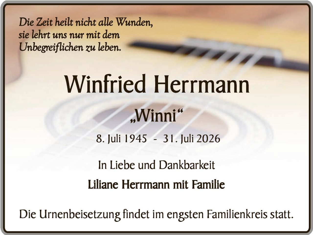 <p><i>Die Zeit heilt nicht alle Wunden, sie lehrt uns nur mit dem Unbegreiflichen zu leben.</i></p><p><strong>Winfried Herrmann</strong></p><p>„Winni"</p><p>8. Juli 1945 - 31. Juli 2026</p><p>In Liebe und Dankbarkeit</p><p><strong>Liliane Herrmann mit Familie</strong></p><p>Die Urnenbeisetzung findet im engsten Familienkreis statt.</p>