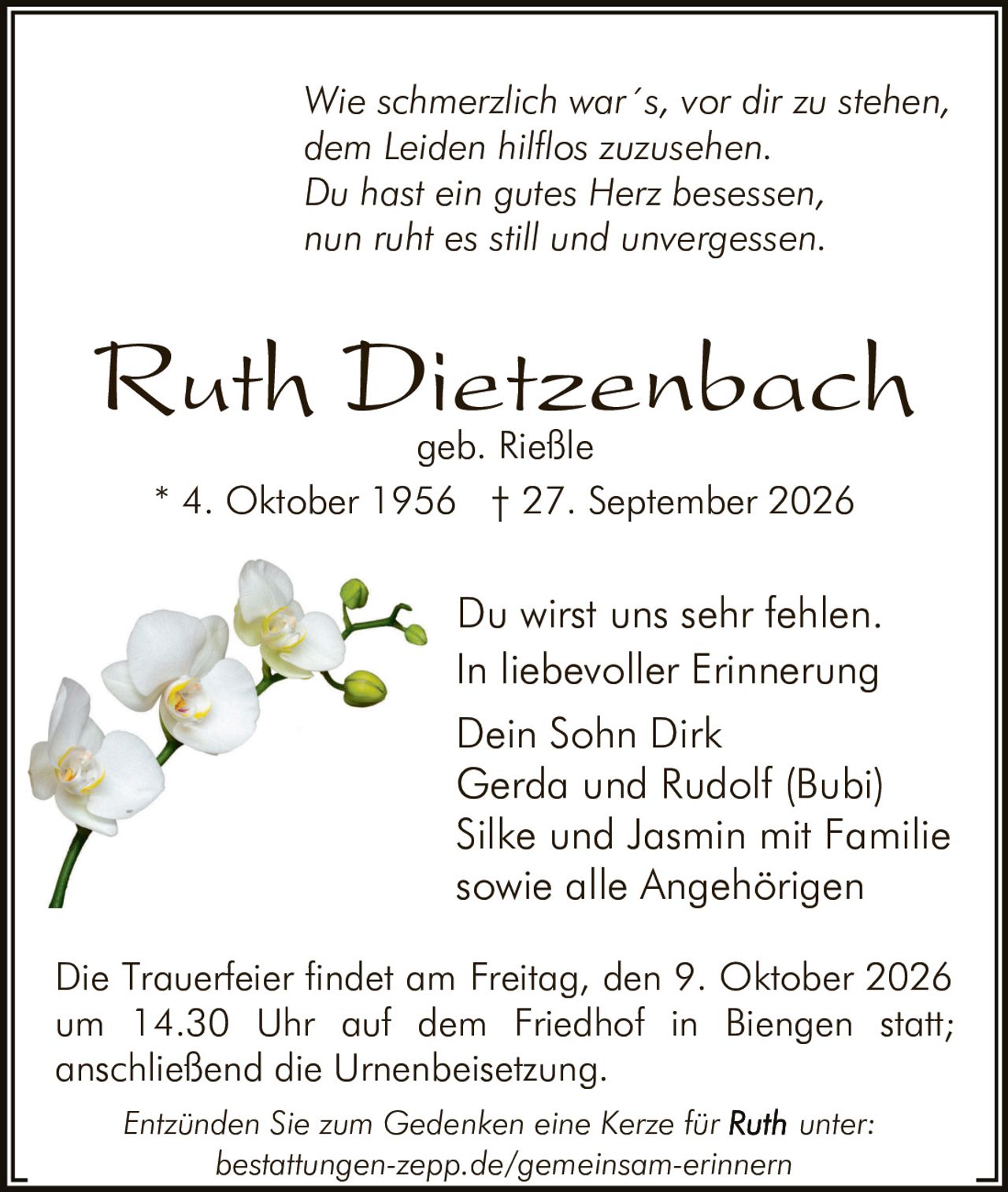 <p><i>Wie schmerzlich war´s, vor dir zu stehen, dem Leiden hilflos zuzusehen. Du hast ein gutes Herz besessen, nun ruht es still und unvergessen.</i></p>

<p><strong>Ruth Dietzenbach</strong><br>geb. Rieße<br>* 4. Oktober 1956  † 27. September 2026</p>

<p>Du wirst uns sehr fehlen.<br>In liebevoller Erinnerung<br>Dein Sohn Dirk<br>Gerda und Rudolf (Bubi)<br>Silke und Jasmin mit Familie<br>sowie alle Angehörigen</p>

<p>Die Trauerfeier findet am Freitag, den 9. Oktober 2026 um 14.30 Uhr auf dem Friedhof in Biengen statt; anschließend die Urnenbeisetzung.</p>

<p><i>Entzünden Sie zum Gedenken eine Kerze für <strong>Ruth</strong> unter: bestattungen-zepp.de/gemeinsam-erinnern</i></p>