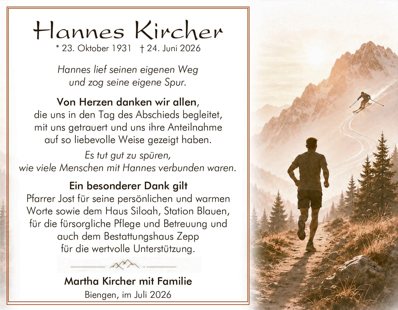 <p><strong>Hannes Kircher</strong><br/>* 23. Oktober 1931 † 24. Juni 2026</p><p><i>Hannes lief seinen eigenen Weg<br/>und zog seine eigene Spur.</i></p><p><strong>Von Herzen danken wir allen,</strong><br/>die uns in den Tag des Abschieds begleitet,<br/>mit uns getrauert und uns ihre Anteilnahme<br/>auf so liebevolle Weise gezeigt haben.</p><p><i>Es tut gut zu spüren,<br/>wie viele Menschen mit Hannes verbunden waren.</i></p><p><strong>Ein besonderer Dank gilt</strong><br/>Pfarrer Jost für seine persönlichen und warmen<br/>Worte sowie dem Haus Siloah, Station Blauen,<br/>für die fürsorglich Pflege und Betreuung und<br/>auch dem Bestattungshaus Zepp<br/>für die wertvolle Unterstützung.</p><p><strong>Martha Kircher mit Familie</strong><br/>Biengen, im Juli 2026</p>
