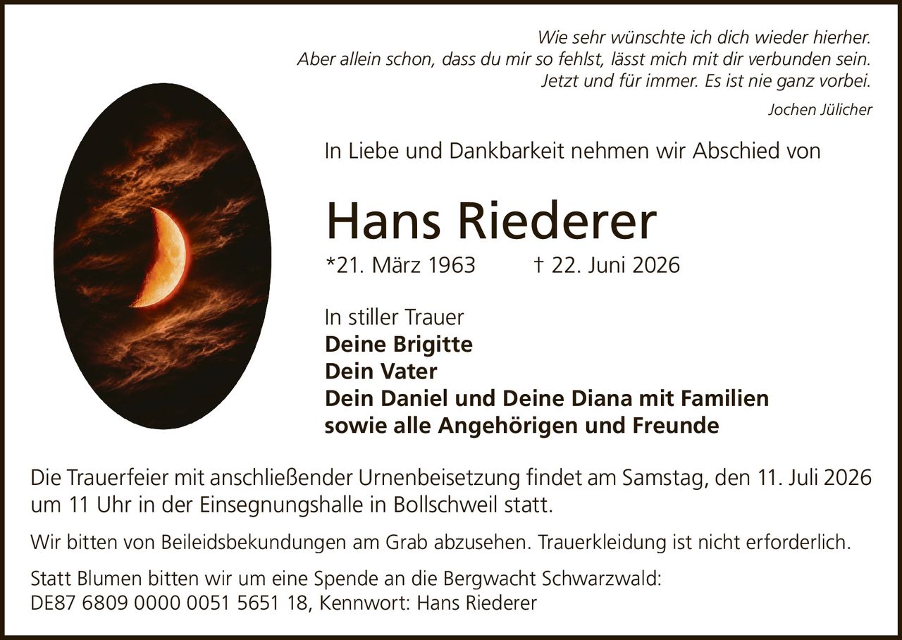 <p><i>Wie sehr wünschte ich dich wieder hierher. Aber allein schon, dass du mir so fehlst, lässt mich mit dir verbunden sein. Jetzt und für immer. Es ist nie ganz vorbei.</i></p>
<p><i>Jochen Jülicher</i></p>
<p>In Liebe und Dankbarkeit nehmen wir Abschied von</p>
<p><strong>Hans Riederer</strong></p>
<p>*21. März 1963     † 22. Juni 2026</p>
<p>In stiller Trauer</p>
<p><strong>Deine Brigitte</strong><br>
<strong>Dein Vater</strong><br>
<strong>Dein Daniel und Deine Diana mit Familien</strong><br>
sowie alle Angehörigen und Freunde</p>
<p>Die Trauerfeier mit anschließender Urnenbeisetzung findet am Samstag, den 11. Juli 2026 um 11 Uhr in der Einsegnungshalle in Bollschweil statt.</p>
<p>Wir bitten von Beileidsbekundungen am Grab abzusehen. Trauerkleidung ist nicht erforderlich.</p>
<p>Statt Blumen bitten wir um eine Spende an die Bergwacht Schwarzwald: DE87 6809 0000 0051 5651 18, Kennwort: Hans Riederer</p>