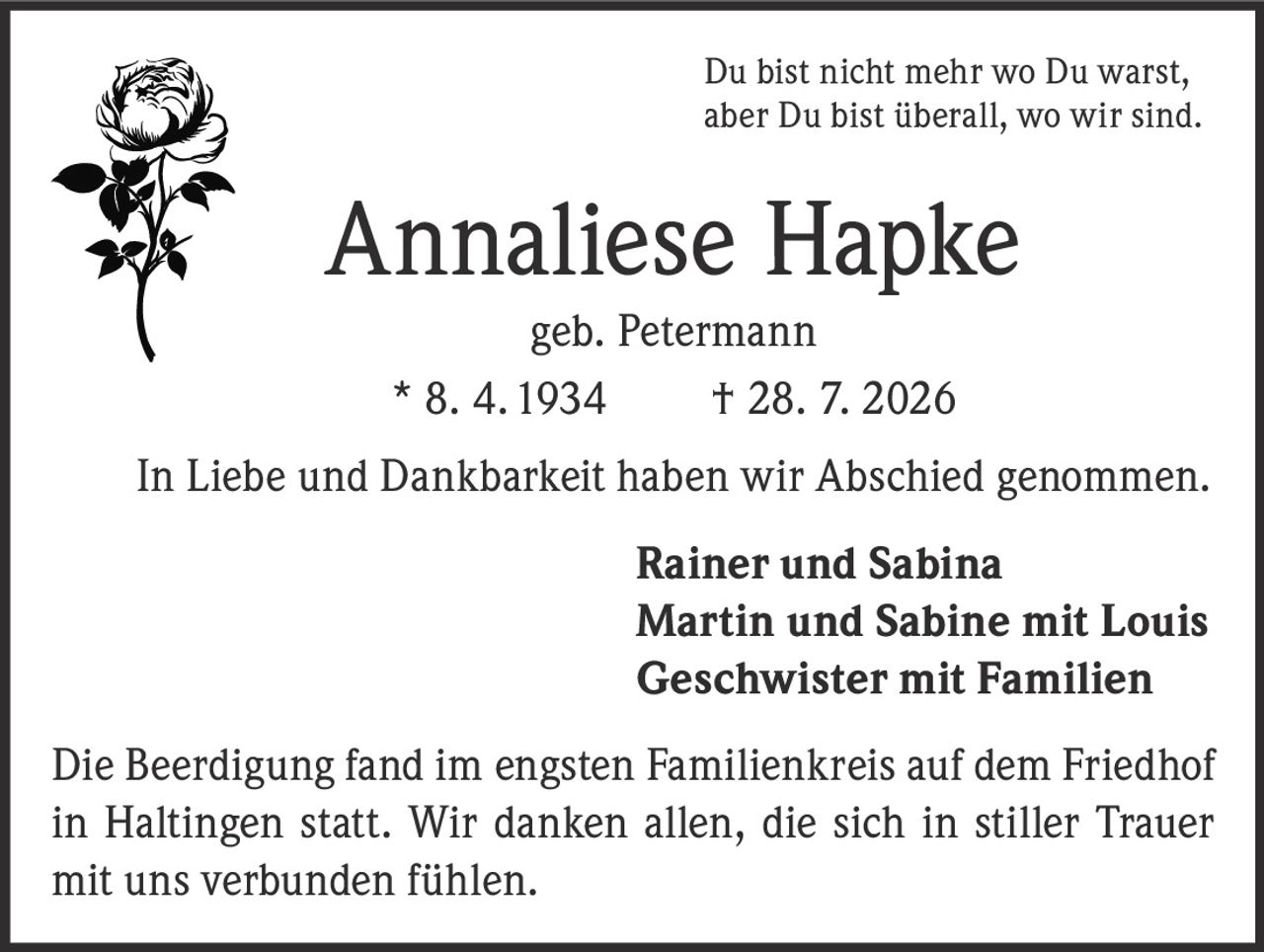 <p>Du bist nicht mehr wo Du warst, aber Du bist überall, wo wir sind.</p>

<p><strong>Annaliese Hapke</strong><br>geb. Petermann<br>* 8. 4. 1934 † 28. 7. 2026</p>

<p>In Liebe und Dankbarkeit haben wir Abschied genommen.</p>

<p><strong>Rainer und Sabina<br>Martin und Sabine mit Louis<br>Geschwister mit Familien</strong></p>

<p>Die Beerdigung fand im engsten Familienkreis auf dem Friedhof in Haltingen statt. Wir danken allen, die sich in stiller Trauer mit uns verbunden fühlen.</p>