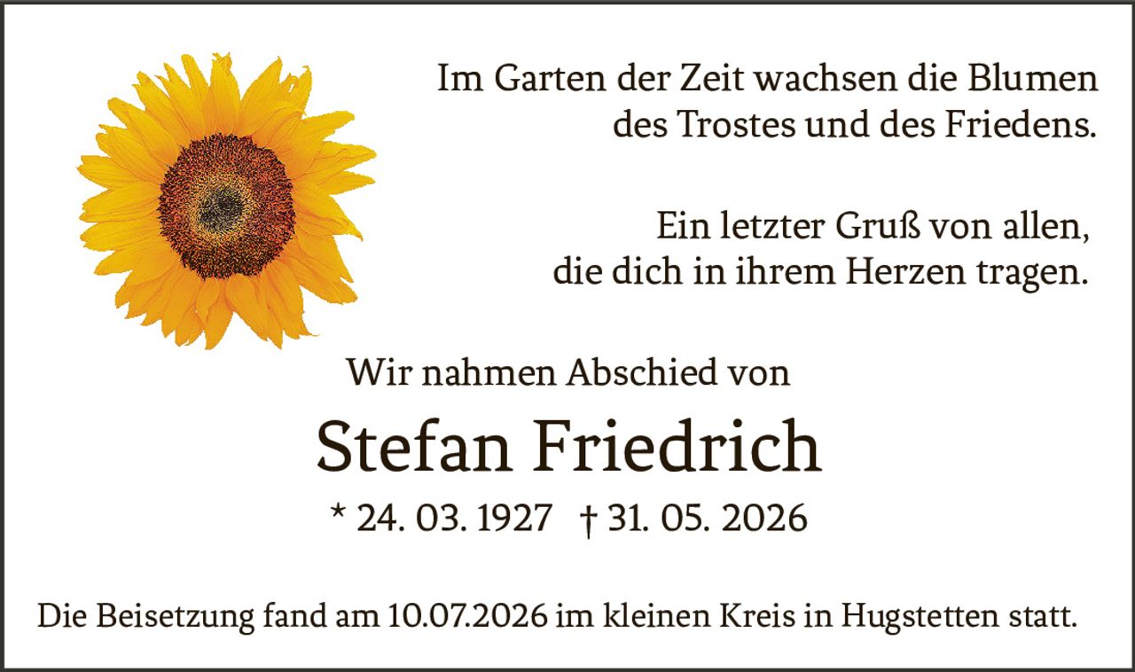 <p>Im Garten der Zeit wachsen die Blumen des Trostes und des Friedens.</p><p>Ein letzter Gruß von allen, die dich in ihrem Herzen tragen.</p><p>Wir nahmen Abschied von<br>Stefan Friedrich<br>* 24. 03. 1927 † 31. 05. 2026</p><p>Die Beisetzung fand am 10.07.2026 im kleinen Kreis in Hugstetten statt.</p>