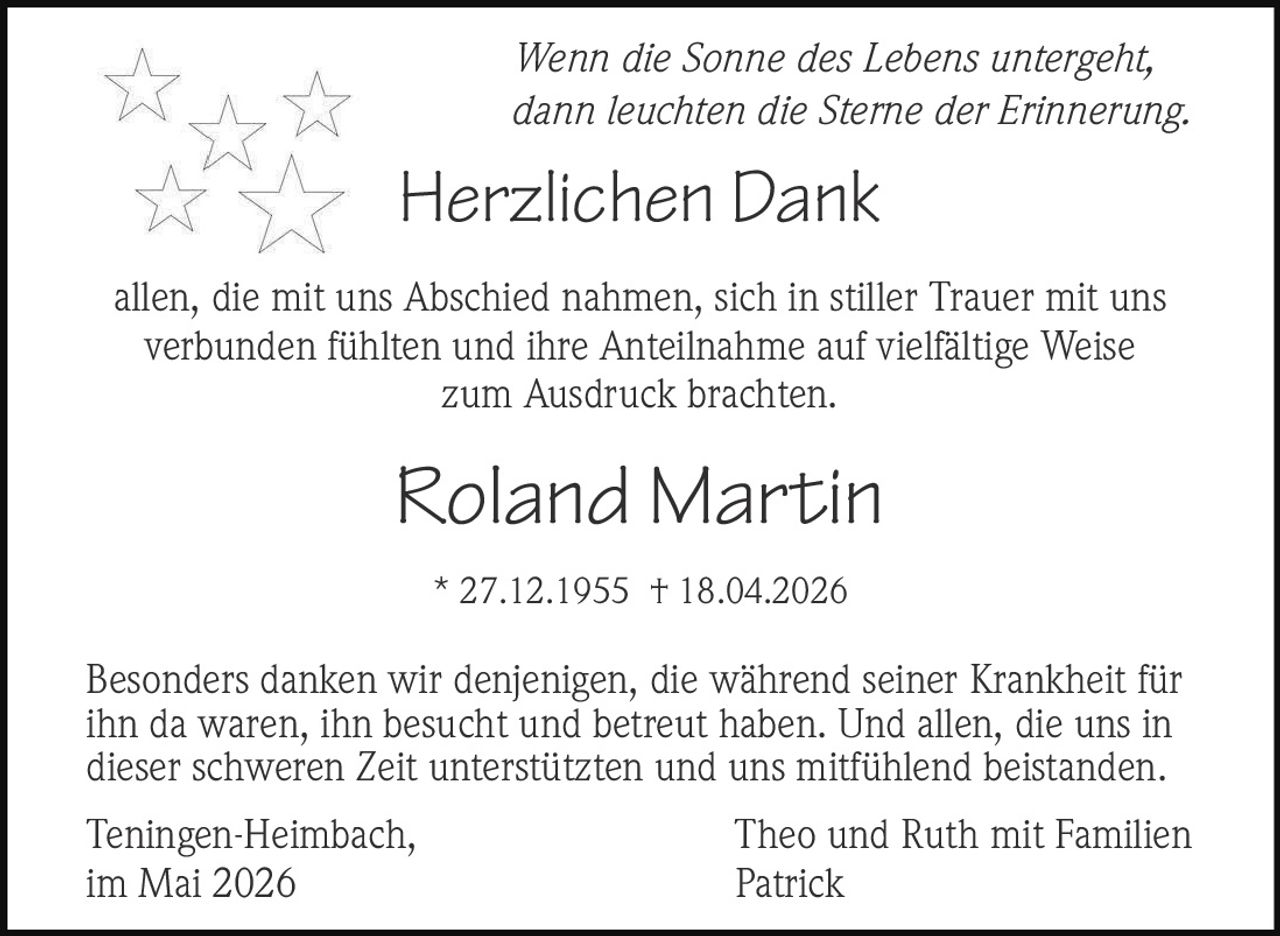 <p>Wenn die Sonne des Lebens untergeht,<br>dann leuchten die Sterne der Erinnerung.</p><p><strong>Herzlichen Dank</strong></p><p>allen, die mit uns Abschied nahmen, sich in stiller Trauer mit uns<br>verbunden fühlten und ihre Anteilnahme auf vielfältige Weise<br>zum Ausdruck brachten.</p><p><strong>Roland Martin</strong><br>* 27.12.1955 † 18.04.2026</p><p>Besonders danken wir denjenigen, die während seiner Krankheit für<br>ihn da waren, ihn besucht und betreut haben. Und allen, die uns in<br>dieser schweren Zeit unterstützten und uns mitfühlend beistanden.</p><p>Teningen-Heimbach, <i>Theo und Ruth mit Familien</i><br>im Mai 2026 <i>Patrick</i></p>