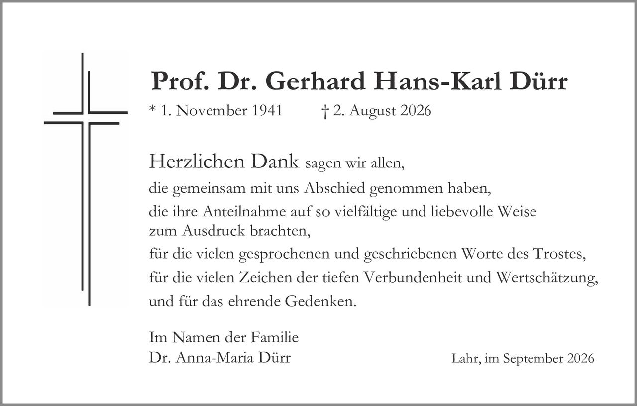 <p><strong>Prof. Dr. Gerhard Hans-Karl Dürr</strong><br>* 1. November 1941          † 2. August 2026</p><p><strong>Herzlichen Dank</strong> sagen wir allen,<br>die gemeinsam mit uns Abschied genommen haben,<br>die ihre Anteilnahme auf so vielfältige und liebevolle Weise<br>zum Ausdruck brachten,<br>für die vielen gesprochenen und geschriebenen Worte des Trostes,<br>für die vielen Zeichen der tiefen Verbundenheit und Wertschätzung,<br>und für das ehrende Gedenken.</p><p>Im Namen der Familie<br>Dr. Anna-Maria Dürr                    Lahr, im September 2026</p>