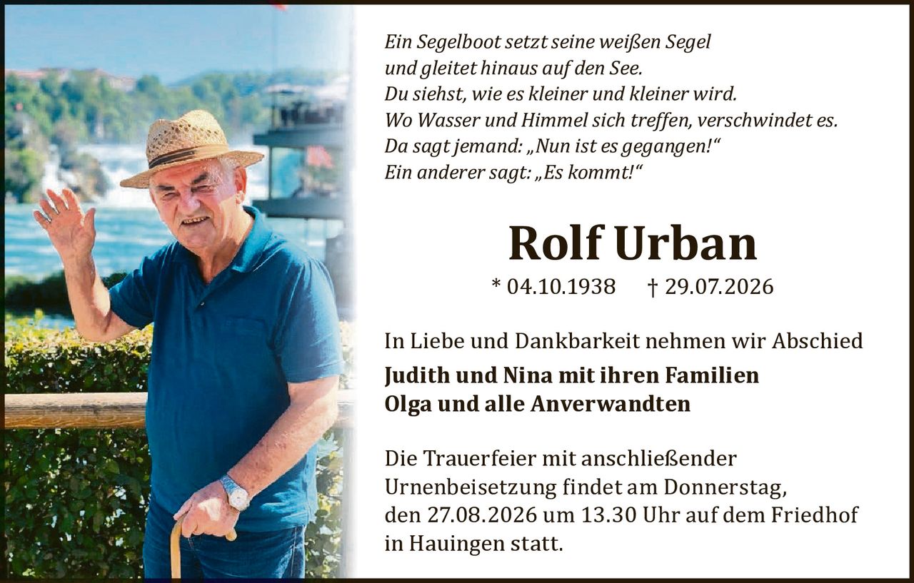 <p><i>Ein Segelboot setzt seine weißen Segel<br>und gleitet hinaus auf den See.<br>Du siehst, wie es kleiner und kleiner wird.<br>Wo Wasser und Himmel sich treffen, verschwindet es.<br>Da sagt jemand: „Nun ist es gegangen!"<br>Ein anderer sagt: „Es kommt!"</i></p><p><strong>Rolf Urban</strong><br>* 04.10.1938 † 29.07.2026</p><p>In Liebe und Dankbarkeit nehmen wir Abschied<br><strong>Judith und Nina mit ihren Familien<br>Olga und alle Anverwandten</strong></p><p>Die Trauerfeier mit anschließender Urnenbeisetzung findet am Donnerstag, den 27.08.2026 um 13.30 Uhr auf dem Friedhof in Hauingen statt.</p>