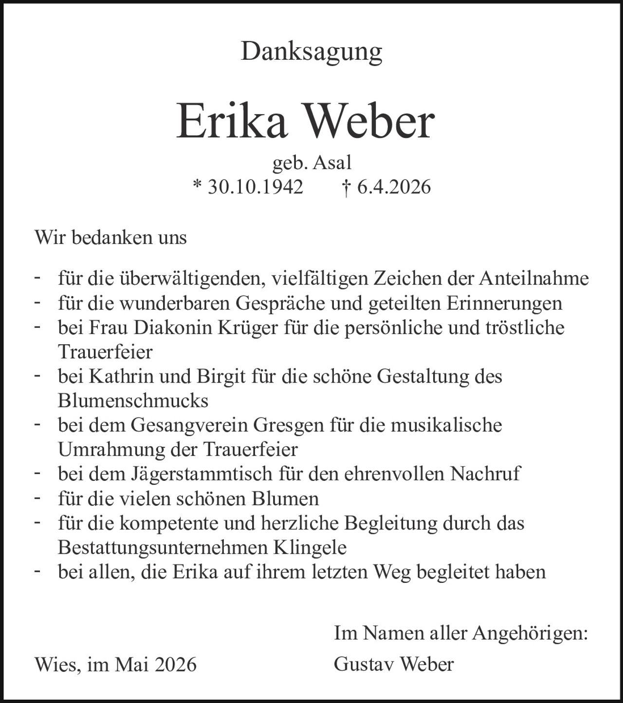 <p>Danksagung</p><p><strong>Erika Weber</strong><br>geb. Asal<br>* 30.10.1942 † 6.4.2026</p><p>Wir bedanken uns</p><p>- für die überwältigenden, vielfältigen Zeichen der Anteilnahme<br>- für die wunderbaren Gespräche und geteilten Erinnerungen<br>- bei Frau Diakonin Krüger für die persönliche und tröstliche <br>Trauerfeier<br>- bei Kathrin und Birgit für die schöne Gestaltung des <br>Blumenschmucks<br>- bei dem Gesangverein Gresgen für die musikalische <br>Umrahmung der Trauerfeier<br>- bei dem Jägerstammtisch für den ehrenvollen Nachruf<br>- für die vielen schönen Blumen<br>- für die kompetente und herzliche Begleitung durch das <br>Bestattungsunternehmen Klingele<br>- bei allen, die Erika auf ihrem letzten Weg begleitet haben</p><p>Wies, im Mai 2026</p><p>Im Namen aller Angehörigen:<br>Gustav Weber</p>