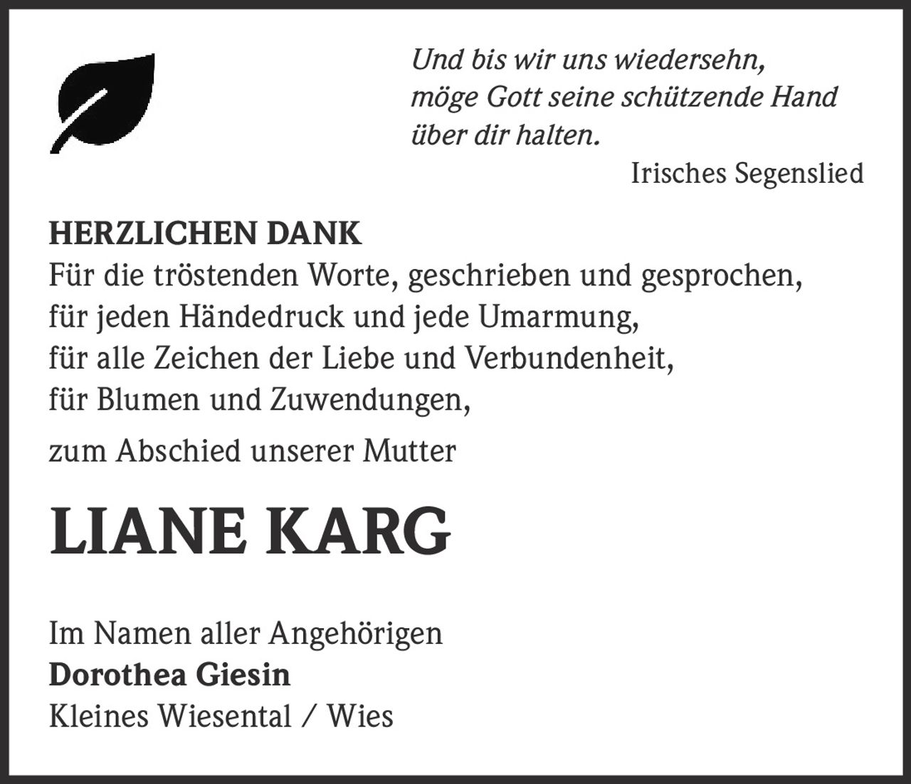 <p><i>Und bis wir uns wiedersehn,<br/>möge Gott seine schützende Hand<br/>über dir halten.</i></p><p><i>Irisches Segenslied</i></p><p><strong>HERZLICHEN DANK</strong></p><p>Für die tröstenden Worte, geschrieben und gesprochen,<br/>für jeden Händedruck und jede Umarmung,<br/>für alle Zeichen der Liebe und Verbundenheit,<br/>für Blumen und Zuwendungen,</p><p>zum Abschied unserer Mutter</p><p><strong>LIANE KARG</strong></p><p>Im Namen aller Angehörigen<br/><strong>Dorothea Giesin</strong><br/>Kleines Wiesental / Wies</p>