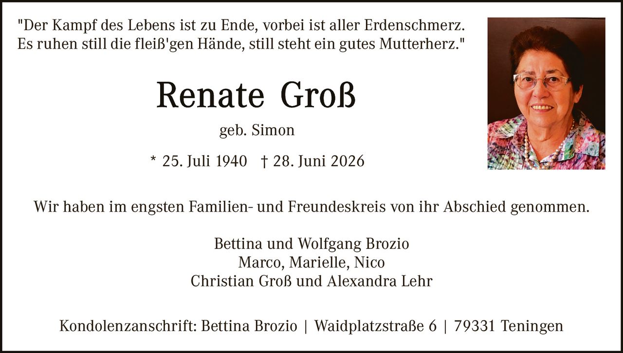 <p>"Der Kampf des Lebens ist zu Ende, vorbei ist aller Erdenschmerz. Es ruhen still die fleiß'gen Hände, still steht ein gutes Mutterherz."</p>

<p><strong>Renate Groß</strong></p>

<p>geb. Simon</p>

<p>* 25. Juli 1940  † 28. Juni 2026</p>

<p>Wir haben im engsten Familien- und Freundeskreis von ihr Abschied genommen.</p>

<p>Bettina und Wolfgang Brozio<br/>
Marco, Marielle, Nico<br/>
Christian Groß und Alexandra Lehr</p>

<p>Kondolenzanschrift: Bettina Brozio | Waidplatzstraße 6 | 79331 Teningen</p>