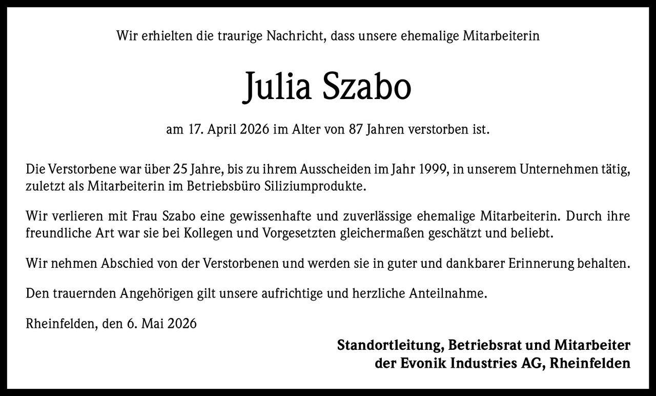 <p>Wir erhielten die traurige Nachricht, dass unsere ehemalige Mitarbeiterin</p><p><strong>Julia Szabo</strong></p><p>am 17. April 2026 im Alter von 87 Jahren verstorben ist.</p><p>Die Verstorbene war über 25 Jahre, bis zu ihrem Ausscheiden im Jahr 1999, in unserem Unternehmen tätig, zuletzt als Mitarbeiterin im Betriebsbüro Siliziumprodukte.</p><p>Wir verlieren mit Frau Szabo eine gewissenhafte und zuverlässige ehemalige Mitarbeiterin. Durch ihre freundliche Art war sie bei Kollegen und Vorgesetzten gleichermaßen geschätzt und beliebt.</p><p>Wir nehmen Abschied von der Verstorbenen und werden sie in guter und dankbarer Erinnerung behalten.</p><p>Den trauernden Angehörigen gilt unsere aufrichtige und herzliche Anteilnahme.</p><p>Rheinfelden, den 6. Mai 2026</p><p><strong>Standortleitung, Betriebsrat und Mitarbeiter<br>der Evonik Industries AG, Rheinfelden</strong></p>