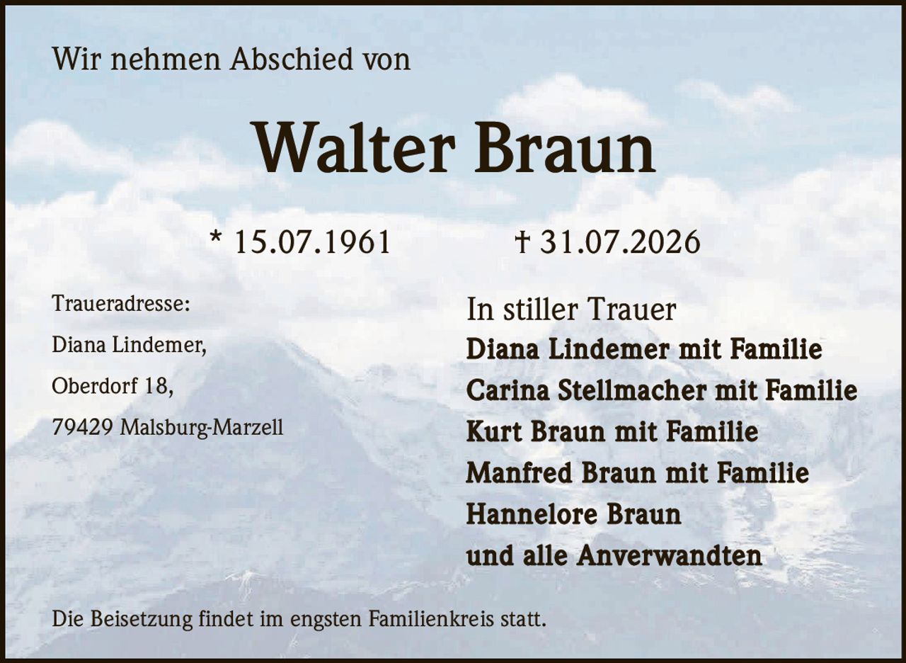 <p>Wir nehmen Abschied von</p>
<p><strong>Walter Braun</strong></p>
<p>* 15.07.1961 † 31.07.2026</p>
<p>In stiller Trauer Diana Lindemer mit Familie Carina Stellmacher mit Familie Kurt Braun mit Familie Manfred Braun mit Familie Hannelore Braun und alle Anverwandten</p>
<p>Traueradresse:<br>Diana Lindemer,<br>Oberdorf 18,<br>79429 Malsburg-Marzell</p>
<p>Die Beisetzung findet im engsten Familienkreis statt.</p>