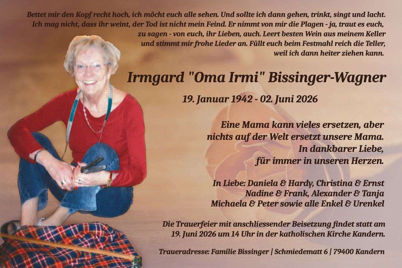 <p><i>Bettet mir den Kopf recht hoch, ich möcht euch alle sehen. Und sollte ich dann gehen, trinkt, singt und lacht. Ich mag nicht, dass ihr weint, der Tod ist nicht mein Feind. Er nimmt von mir die Plagen - ja, traut es euch, zu sagen - von euch, ihr Lieben, auch. Leert besten Wein aus meinem Keller und stimmt mir frohe Lieder an. Füllt euch beim Festmahl reich die Teller; weil ich dann heiter ziehen kann.</i></p>

<p><strong>Irmgard "Oma Irmi" Bissinger-Wagner</strong></p>

<p>19. Januar 1942 - 02. Juni 2026</p>

<p><i>Eine Mama kann vieles ersetzen, aber nichts auf der Welt ersetzt unsere Mama. In dankbarer Liebe, für immer in unseren Herzen.</i></p>

<p><i>In Liebe: Daniela & Hardy, Christina & Ernst Nadine & Frank, Alexander & Tanja Michaela & Peter sowie alle Enkel & Urenkel</i></p>

<p>Die Trauerfeier mit anschließender Beisetzung findet statt am 19. Juni 2026 um 14 Uhr in der katholischen Kirche Kandern.</p>

<p>Traueradresse: Familie Bissinger | Schmiedematt 6 | 79400 Kandern</p>