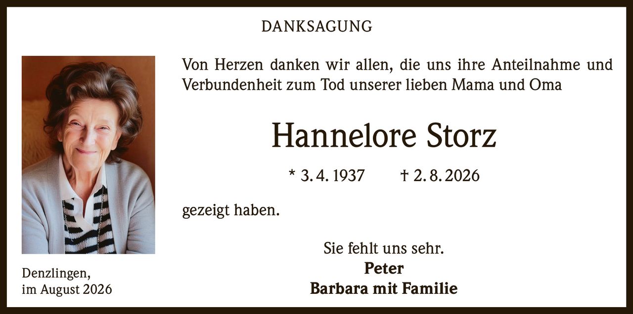 <p><strong>DANKSAGUNG</strong></p>
<p>Von Herzen danken wir allen, die uns ihre Anteilnahme und Verbundenheit zum Tod unserer lieben Mama und Oma</p>
<p><strong>Hannelore Storz</strong><br/>* 3. 4. 1937 † 2. 8. 2026</p>
<p>gezeigt haben.</p>
<p>Sie fehlt uns sehr.</p>
<p><strong>Peter<br/>Barbara mit Familie</strong></p>
<p>Denzlingen,<br/>im August 2026</p>
