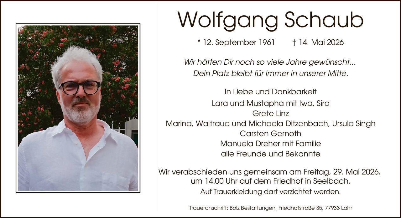 <p><strong>Wolfgang Schaub</strong><br>* 12. September 1961 † 14. Mai 2026</p><p>Wir hätten Dir noch so viele Jahre gewünscht...<br>Dein Platz bleibt für immer in unserer Mitte.</p><p>In Liebe und Dankbarkeit<br>Lara und Mustapha mit Iwa, Sira<br>Grete Linz<br>Marina, Waltraud und Michaela Ditzenbach, Ursula Singh<br>Carsten Gernoth<br>Manuela Dreher mit Familie<br>alle Freunde und Bekannte</p><p>Wir verabschieden uns gemeinsam am Freitag, 29. Mai 2026,<br>um 14.00 Uhr auf dem Friedhof in Seelbach.<br>Auf Trauerkleidung darf verzichtet werden.</p><p>Traueranschrift: Bolz Bestattungen, Friedhofstraße 35, 77933 Lahr</p>