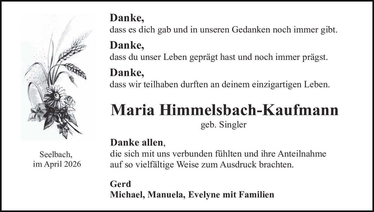 Danke,

dass es dich gab und in unseren Gedanken noch immer gibt.

Danke,

dass du unser Leben geprägt hast und noch immer prägst.

Danke,

dass wir teilhaben durften an deinem einzigartigen Leben.

Maria Himmelsbach-Kaufmann
geb. Singler

Seelbach,
im April 2026

Danke allen,

die sich mit uns verbunden fühlten und ihre Anteilnahme
auf so vielfältige Weise zum Ausdruck brachten.

Gerd
Michael, Manuela, Evelyne mit Familien