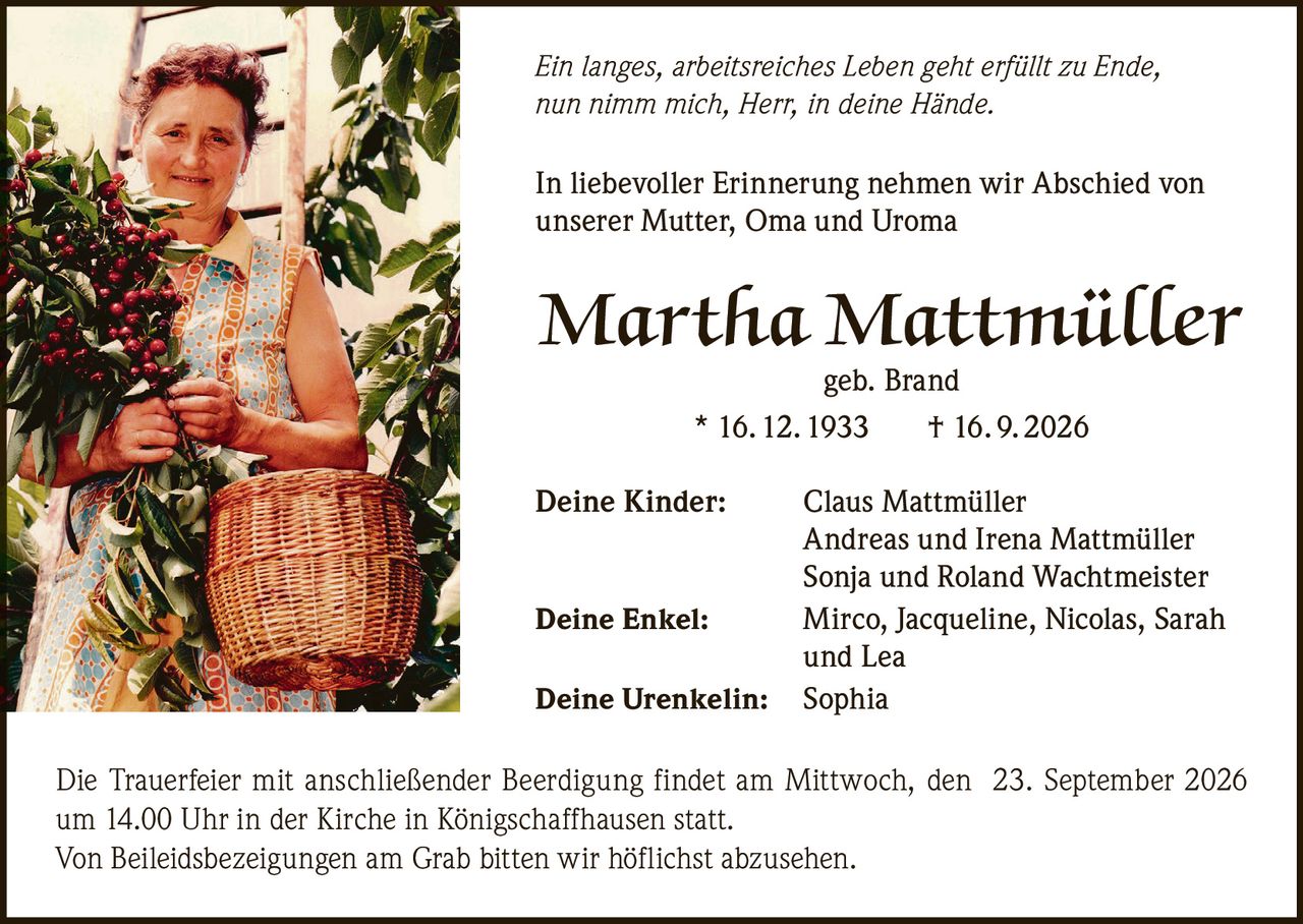 <p>In liebevoller Erinnerung nehmen wir Abschied von unserer Mutter, Oma und Uroma</p>

<p><strong>Martha Mattmüller</strong><br>geb. Brand<br>* 16. 12. 1933 † 16. 9. 2026</p>

<p><strong>Deine Kinder:</strong> Claus Mattmüller<br>Andreas und Irena Mattmüller<br>Sonja und Roland Wachtmeister</p>

<p><strong>Deine Enkel:</strong> Mirco, Jacqueline, Nicolas, Sarah und Lea</p>

<p><strong>Deine Urenkelin:</strong> Sophia</p>

<p>Die Trauerfeier mit anschließender Beerdigung findet am Mittwoch, den 23. September 2026 um 14.00 Uhr in der Kirche in Königschaffhausen statt.</p>

<p>Von Beileidsbezeigungen am Grab bitten wir höflichst abzusehen.</p>

<p><i>Ein langes, arbeitsreiches Leben geht erfüllt zu Ende, nun nimm mich, Herr, in deine Hände.</i></p>