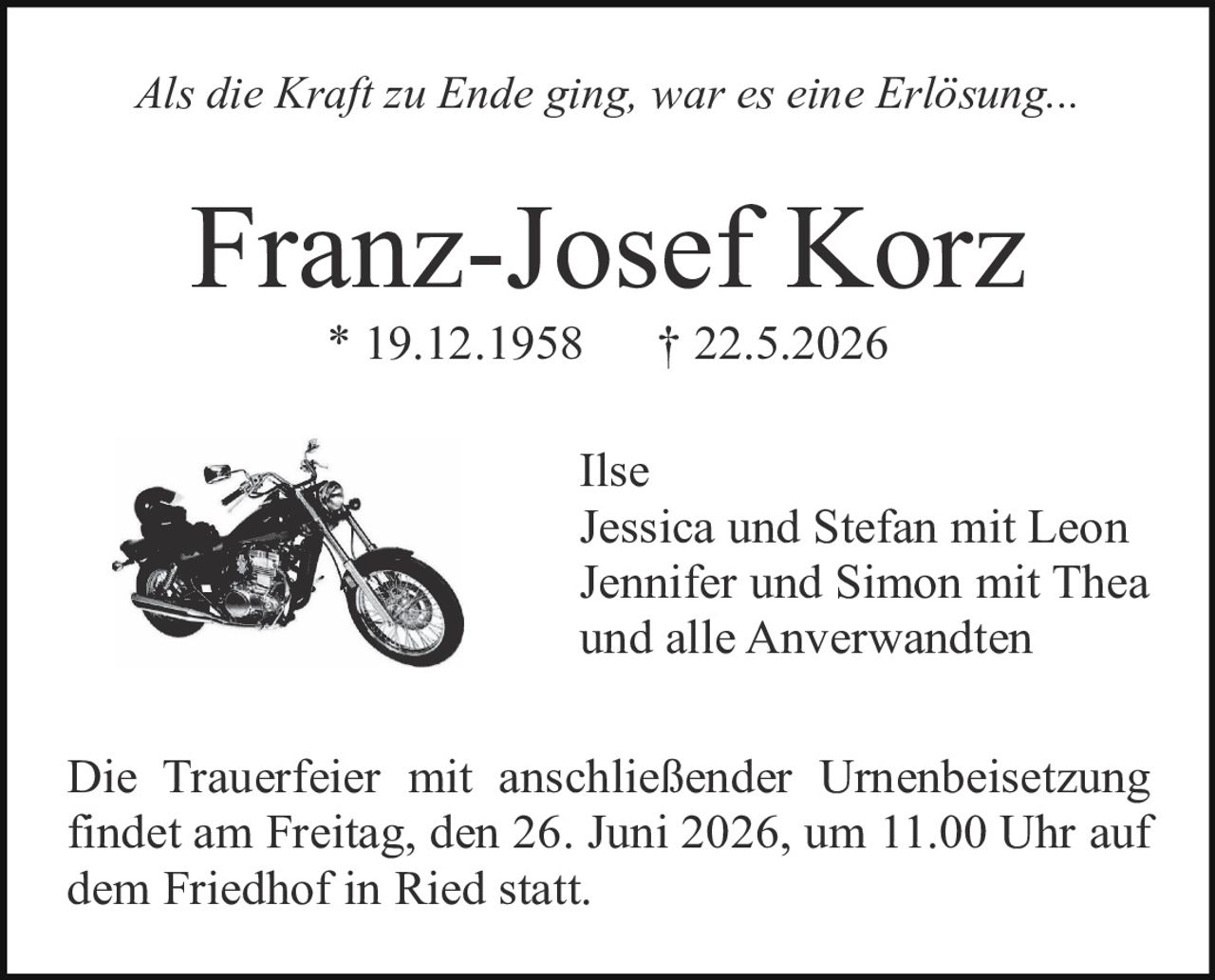 <p><i>Als die Kraft zu Ende ging, war es eine Erlösung...</i></p><p><strong>Franz-Josef Korz</strong><br>* 19.12.1958     † 22.5.2026</p><p>Ilse<br>Jessica und Stefan mit Leon<br>Jennifer und Simon mit Thea<br>und alle Anverwandten</p><p>Die Trauerfeier mit anschließender Urnenbeisetzung findet am Freitag, den 26. Juni 2026, um 11.00 Uhr auf dem Friedhof in Ried statt.</p>