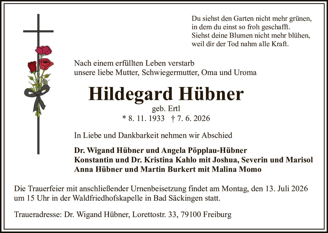 <p>In Liebe und Dankbarkeit nehmen wir Abschied</p>
<p>Hildegard Hübner geb. Ertl<br/>* 8. 11. 1933 † 7. 6. 2026</p>
<p>Du siehst den Garten nicht mehr grünen,<br/>in dem du einst so froh geschafft.<br/>Siehst deine Blumen nicht mehr blühen,<br/>weil dir der Tod nahm alle Kraft.</p>
<p>Nach einem erfüllten Leben verstarb<br/>unsere liebe Mutter, Schwiegermutter, Oma und Uroma</p>
<p>Hildegard Hübner<br/>geb. Ertl<br/>* 8. 11. 1933 † 7. 6. 2026</p>
<p>In Liebe und Dankbarkeit nehmen wir Abschied</p>
<p><strong>Dr. Wigand Hübner und Angela Pöpplau-Hübner</strong><br/><strong>Konstantin und Dr. Kristina Kahlo mit Joshua, Severin und Marisol</strong><br/><strong>Anna Hübner und Martin Burkert mit Malina Momo</strong></p>
<p>Die Trauerfeier mit anschließender Urnenbeisetzung findet am Montag, den 13. Juli 2026<br/>um 15 Uhr in der Waldfriedhofskapelle in Bad Säckingen statt.</p>
<p>Traueradresse: Dr. Wigand Hübner, Lorettostr. 33, 79100 Freiburg</p>