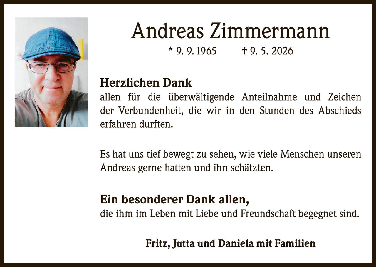 <p><strong>Andreas Zimmermann</strong><br/>* 9. 9. 1965 † 9. 5. 2026</p><p><strong>Herzlichen Dank</strong><br/>allen für die überwältigende Anteilnahme und Zeichen der Verbundenheit, die wir in den Stunden des Abschieds erfahren durften.</p><p>Es hat uns tief bewegt zu sehen, wie viele Menschen unseren Andreas gerne hatten und ihn schätzten.</p><p><strong>Ein besonderer Dank allen,</strong><br/>die ihm im Leben mit Liebe und Freundschaft begegnet sind.</p><p><strong>Fritz, Jutta und Daniela mit Familien</strong></p>