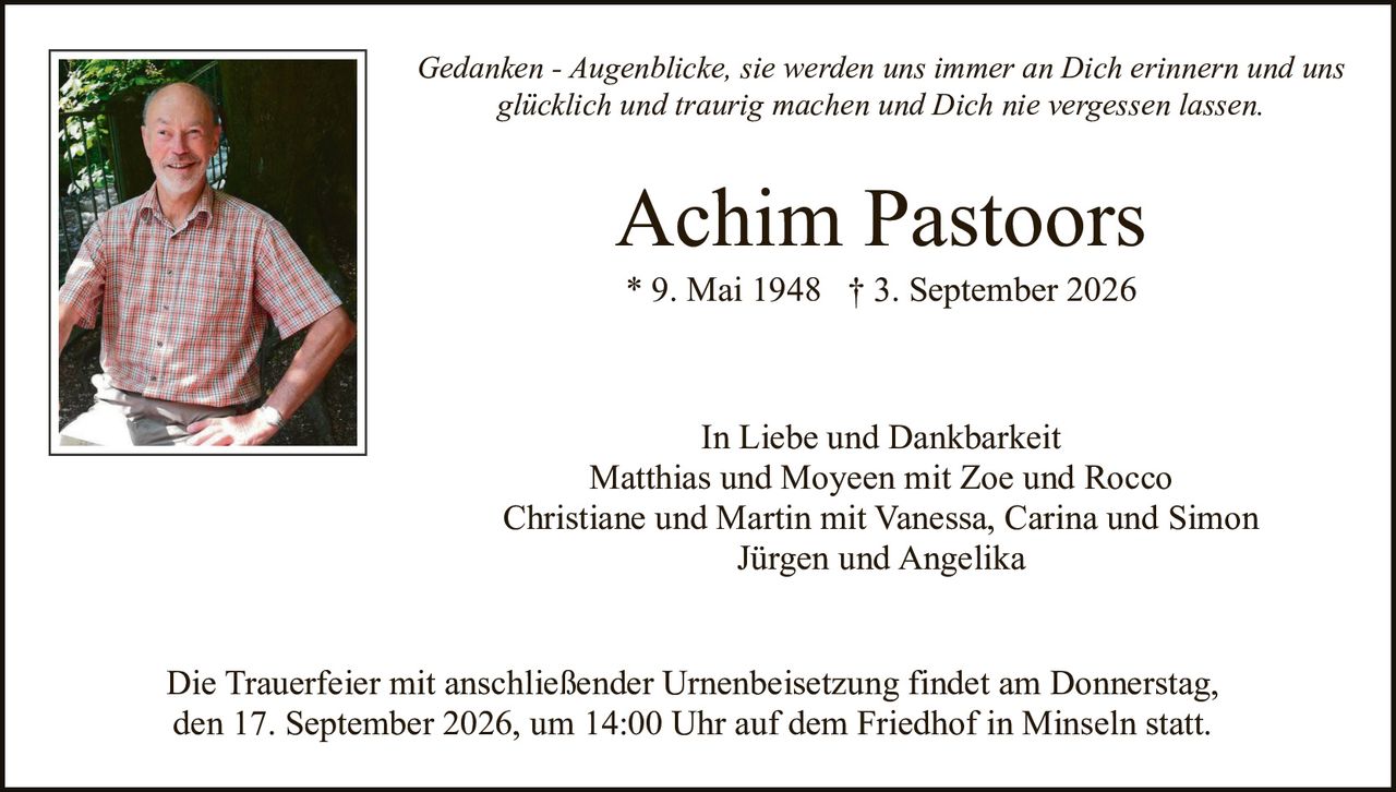 <p><i>Gedanken - Augenblicke, sie werden uns immer an Dich erinnern und uns glücklich und traurig machen und Dich nie vergessen lassen.</i></p><p><strong>Achim Pastoors</strong><br/>* 9. Mai 1948 † 3. September 2026</p><p>In Liebe und Dankbarkeit<br/>Matthias und Moyeen mit Zoe und Rocco<br/>Christiane und Martin mit Vanessa, Carina und Simon<br/>Jürgen und Angelika</p><p>Die Trauerfeier mit anschließender Urnenbeisetzung findet am Donnerstag, den 17. September 2026, um 14:00 Uhr auf dem Friedhof in Minseln statt.</p>