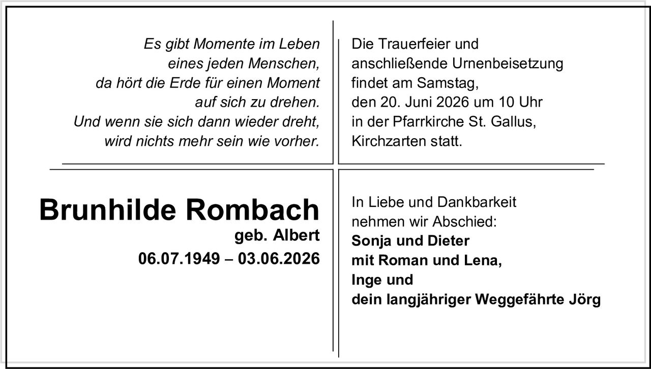 <p><i>Es gibt Momente im Leben eines jeden Menschen, da hört die Erde für einen Moment auf sich zu drehen. Und wenn sie sich dann wieder dreht, wird nichts mehr sein wie vorher.</i></p>

<p>Die Trauerfeier und anschließende Urnenbeisetzung findet am Samstag, den 20. Juni 2026 um 10 Uhr in der Pfarrkirche St. Gallus, Kirchzarten statt.</p>

<p><strong>Brunhilde Rombach</strong><br>geb. Albert<br>06.07.1949 – 03.06.2026</p>

<p>In Liebe und Dankbarkeit nehmen wir Abschied:<br><strong>Sonja und Dieter mit Roman und Lena,<br>Inge und<br>dein langjähriger Weggefährte Jörg</strong></p>