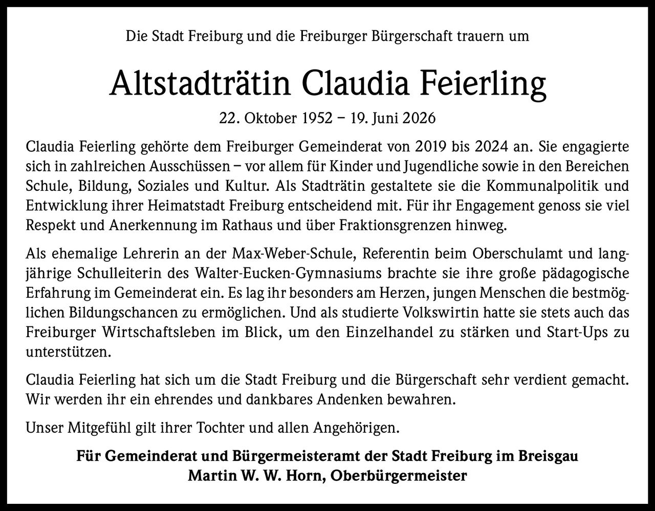 <p>Die Stadt Freiburg und die Freiburger Bürgerschaft trauern um</p>

<p><strong>Altstadträtin Claudia Feierling</strong><br/>22. Oktober 1952 – 19. Juni 2026</p>

<p>Claudia Feierling gehörte dem Freiburger Gemeinderat von 2019 bis 2024 an. Sie engagierte sich in zahlreichen Ausschüssen – vor allem für Kinder und Jugendliche sowie in den Bereichen Schule, Bildung, Soziales und Kultur. Als Stadträtin gestaltete sie die Kommunalpolitik und Entwicklung ihrer Heimatstadt Freiburg entscheidend mit. Für ihr Engagement genoss sie viel Respekt und Anerkennung im Rathaus und über Fraktionsgrenzen hinweg.</p>

<p>Als ehemalige Lehrerin an der Max-Weber-Schule, Referentin beim Oberschulamt und langjährige Schulleiterin des Walter-Eucken-Gymnasiums brachte sie ihre große pädagogische Erfahrung im Gemeinderat ein. Es lag ihr besonders am Herzen, jungen Menschen die bestmöglichen Bildungschancen zu ermöglichen. Und als studierte Volkswirtin hatte sie stets auch das Freiburger Wirtschaftsleben im Blick, um den Einzelhandel zu stärken und Start-Ups zu unterstützen.</p>

<p>Claudia Feierling hat sich um die Stadt Freiburg und die Bürgerschaft sehr verdient gemacht. Wir werden ihr ein ehrendes und dankbares Andenken bewahren.</p>

<p>Unser Mitgefühl gilt ihrer Tochter und allen Angehörigen.</p>

<p><strong>Für Gemeinderat und Bürgermeisteramt der Stadt Freiburg im Breisgau<br/>Martin W. W. Horn, Oberbürgermeister</strong></p>