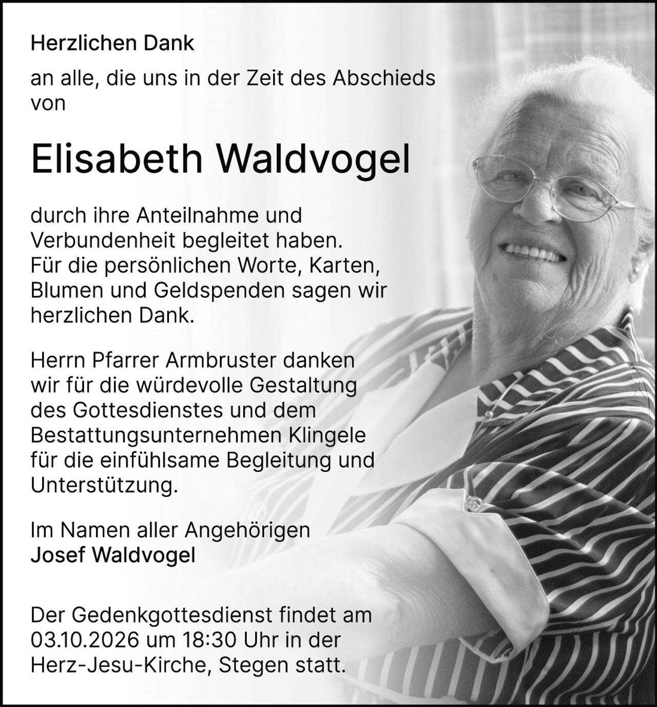 <p><strong>Herzlichen Dank</strong></p>
<p>an alle, die uns in der Zeit des Abschieds von</p>
<p><strong>Elisabeth Waldvogel</strong></p>
<p>durch ihre Anteilnahme und Verbundenheit begleitet haben. Für die persönlichen Worte, Karten, Blumen und Geldspenden sagen wir herzlichen Dank.</p>
<p>Herrn Pfarrer Armbruster danken wir für die würdevolle Gestaltung des Gottesdienstes und dem Bestattungsunternehmen Klingele für die einfühlsame Begleitung und Unterstützung.</p>
<p>Im Namen aller Angehörigen<br>Josef Waldvogel</p>
<p>Der Gedenkgottesdienst findet am 03.10.2026 um 18:30 Uhr in der Herz-Jesu-Kirche, Stegen statt.</p>