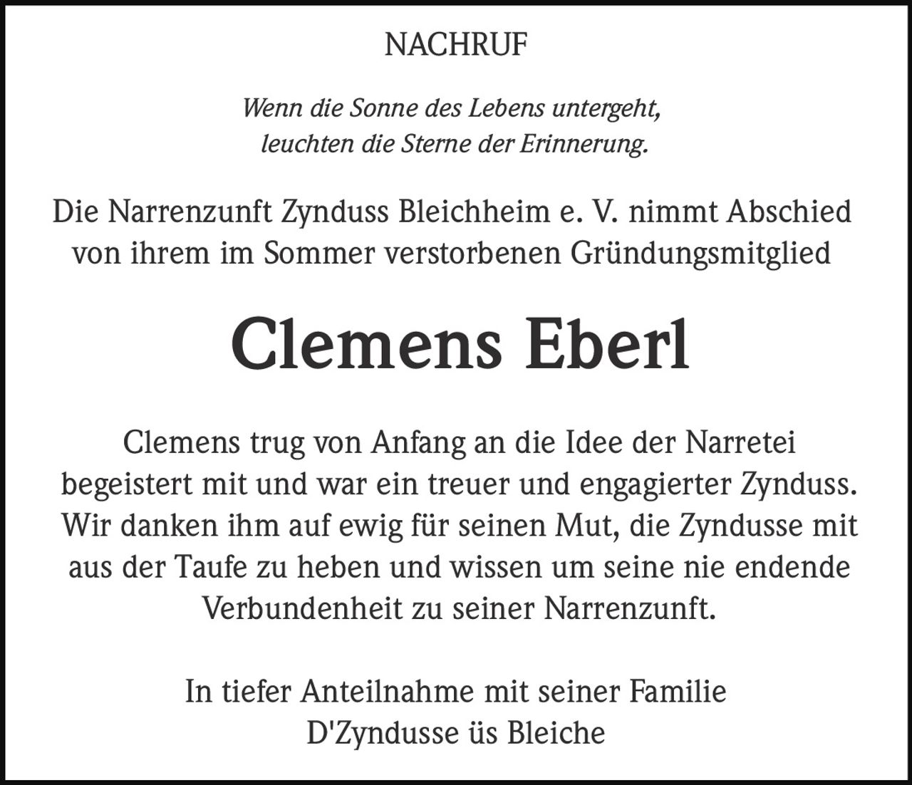<p><i>Wenn die Sonne des Lebens untergeht, leuchten die Sterne der Erinnerung.</i></p><p>Die Narrenzunft Zynduss Bleichheim e. V. nimmt Abschied von ihrem im Sommer verstorbenen Gründungsmitglied</p><p><strong>Clemens Eberl</strong></p><p>Clemens trug von Anfang an die Idee der Narretei begeistert mit und war ein treuer und engagierter Zynduss. Wir danken ihm auf ewig für seinen Mut, die Zyndusse mit aus der Taufe zu heben und wissen um seine nie endende Verbundenheit zu seiner Narrenzunft.</p><p>In tiefer Anteilnahme mit seiner Familie<br>D'Zyndusse üs Bleiche</p>