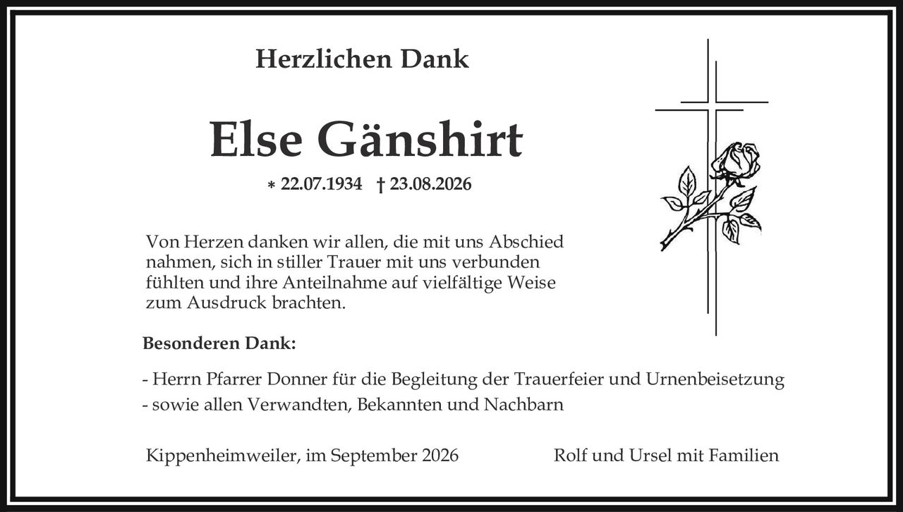 <p><strong>Herzlichen Dank</strong></p>

<p><strong>Else Gänshirt</strong></p>

<p>* 22.07.1934 † 23.08.2026</p>

<p>Von Herzen danken wir allen, die mit uns Abschied nahmen, sich in stiller Trauer mit uns verbunden fühlten und ihre Anteilnahme auf vielfältige Weise zum Ausdruck brachten.</p>

<p><strong>Besonderen Dank:</strong></p>

<p>- Herrn Pfarrer Donner für die Begleitung der Trauerfeier und Urnenbeisetzung</p>

<p>- sowie allen Verwandten, Bekannten und Nachbarn</p>

<p>Kippenheimweiler, im September 2026                    Rolf und Ursel mit Familien</p>