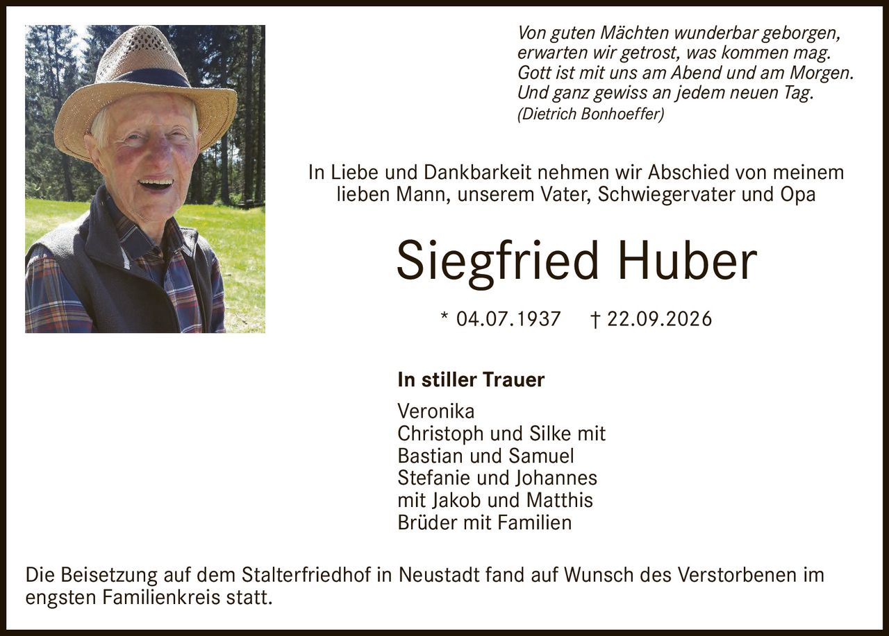 <p><i>Von guten Mächten wunderbar geborgen, erwarten wir getrost, was kommen mag. Gott ist mit uns am Abend und am Morgen. Und ganz gewiss an jedem neuen Tag.</i><br>(Dietrich Bonhoeffer)</p><p>In Liebe und Dankbarkeit nehmen wir Abschied von meinem lieben Mann, unserem Vater, Schwiegervater und Opa</p><p><strong>Siegfried Huber</strong><br>* 04.07.1937 † 22.09.2026</p><p><strong>In stiller Trauer</strong><br>Veronika<br>Christoph und Silke mit Bastian und Samuel<br>Stefanie und Johannes mit Jakob und Matthis<br>Brüder mit Familien</p><p>Die Beisetzung auf dem Stalterfriedhof in Neustadt fand auf Wunsch des Verstorbenen im engsten Familienkreis statt.</p>