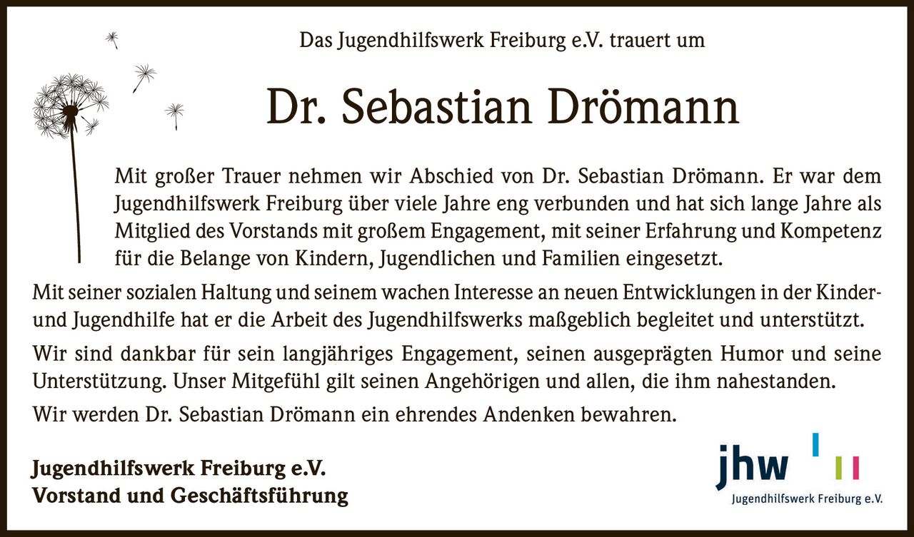 Das Jugendhilfswerk Freiburg e.V. trauert um

Dr. Sebastian Drömann
Mit großer Trauer nehmen wir Abschied von Dr. Sebastian Drömann. Er war dem
Jugendhilfswerk Freiburg über viele Jahre eng verbunden und hat sich lange Jahre als
Mitglied des Vorstands mit großem Engagement, mit seiner Erfahrung und Kompetenz
für die Belange von Kindern, Jugendlichen und Familien eingesetzt.
Mit seiner sozialen Haltung und seinem wachen Interesse an neuen Entwicklungen in der Kinderund Jugendhilfe hat er die Arbeit des Jugendhilfswerks maßgeblich begleitet und unterstützt.
Wir sind dankbar für sein langjähriges Engagement, seinen ausgeprägten Humor und seine
Unterstützung. Unser Mitgefühl gilt seinen Angehörigen und allen, die ihm nahestanden.
Wir werden Dr. Sebastian Drömann ein ehrendes Andenken bewahren.
Jugendhilfswerk Freiburg e.V.
Vorstand und Geschäftsführung