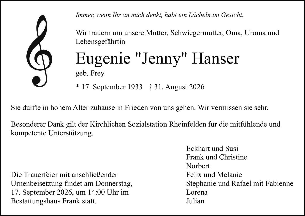 <p><i>Immer, wenn Ihr an mich denkt, habt ein Lächeln im Gesicht.</i></p>

<p>Wir trauern um unsere Mutter, Schwiegermutter, Oma, Uroma und Lebensgefährtin</p>

<p><strong>Eugenie "Jenny" Hanser</strong><br>geb. Frey<br>* 17. September 1933 † 31. August 2026</p>

<p>Sie durfte in hohem Alter zuhause in Frieden von uns gehen. Wir vermissen sie sehr.</p>

<p>Besonderer Dank gilt der Kirchlichen Sozialstation Rheinfelden für die mitfühlende und kompetente Unterstützung.</p>

<p>Eckhart und Susi<br>Frank und Christine<br>Norbert<br>Felix und Melanie<br>Stephanie und Rafael mit Fabienne<br>Lorena<br>Julian</p>

<p>Die Trauerfeier mit anschließender Urnenbeisetzung findet am Donnerstag, 17. September 2026, um 14:00 Uhr im Bestattungshaus Frank statt.</p>