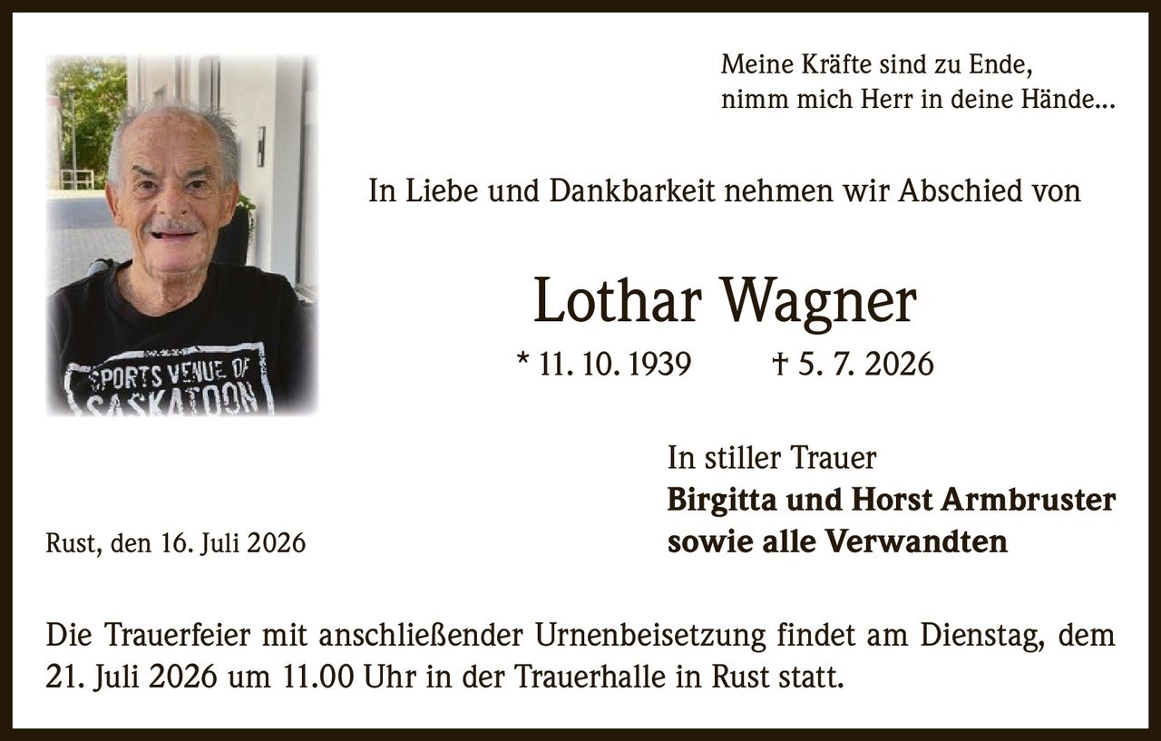 <p><i>Meine Kräfte sind zu Ende, nimm mich Herr in deine Hände...</i></p>

<p>In Liebe und Dankbarkeit nehmen wir Abschied von</p>

<p><strong>Lothar Wagner</strong><br>
* 11. 10. 1939 † 5. 7. 2026</p>

<p>In stiller Trauer<br>
<strong>Birgitta und Horst Armbruster</strong><br>
<strong>sowie alle Verwandten</strong></p>

<p>Rust, den 16. Juli 2026</p>

<p>Die Trauerfeier mit anschließender Urnenbeisetzung findet am Dienstag, dem 21. Juli 2026 um 11.00 Uhr in der Trauerhalle in Rust statt.</p>