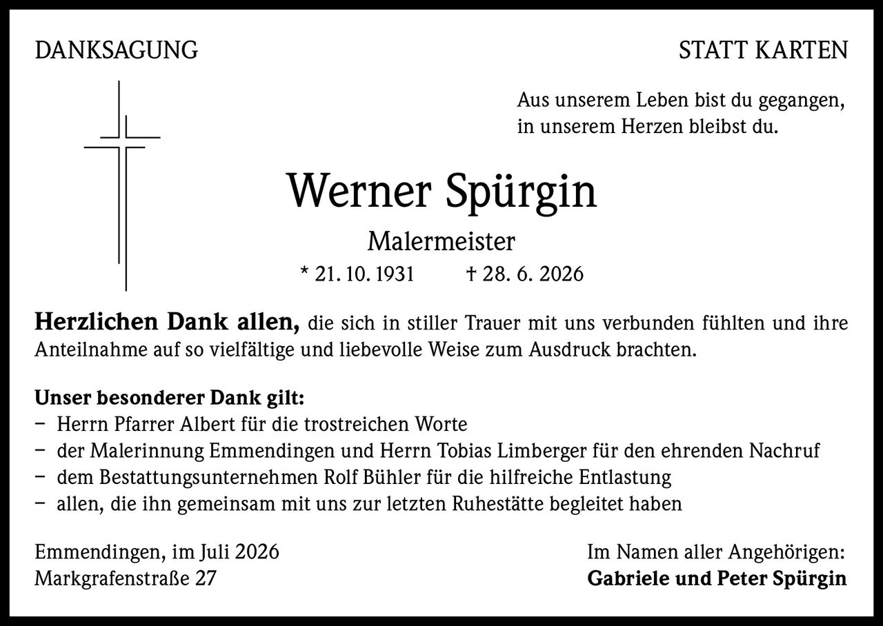 <p><strong>DANKSAGUNG STATT KARTEN</strong></p>
<p>Aus unserem Leben bist du gegangen,<br>
in unserem Herzen bleibst du.</p>
<p><strong>Werner Spürgin</strong><br>
<strong>Malermeister</strong><br>
* 21.10.1931 † 28. 6. 2026</p>
<p><strong>Herzlichen Dank allen,</strong> die sich in stiller Trauer mit uns verbunden fühlten und ihre Anteilnahme auf so vielfältige und liebevolle Weise zum Ausdruck brachten.</p>
<p><strong>Unser besonderer Dank gilt:</strong></p>
<p>– Herrn Pfarrer Albert für die trostreichen Worte<br>
– der Malerinnung Emmendingen und Herrn Tobias Limberger für den ehrenden Nachruf<br>
– dem Bestattungsunternehmen Rolf Bühler für die hilfreiche Entlastung<br>
– allen, die ihn gemeinsam mit uns zur letzten Ruhestätte begleitet haben</p>
<p>Emmendingen, im Juli 2026<br>
Markgrafenstraße 27<br>
Im Namen aller Angehörigen:<br>
<strong>Gabriele und Peter Spürgin</strong></p>