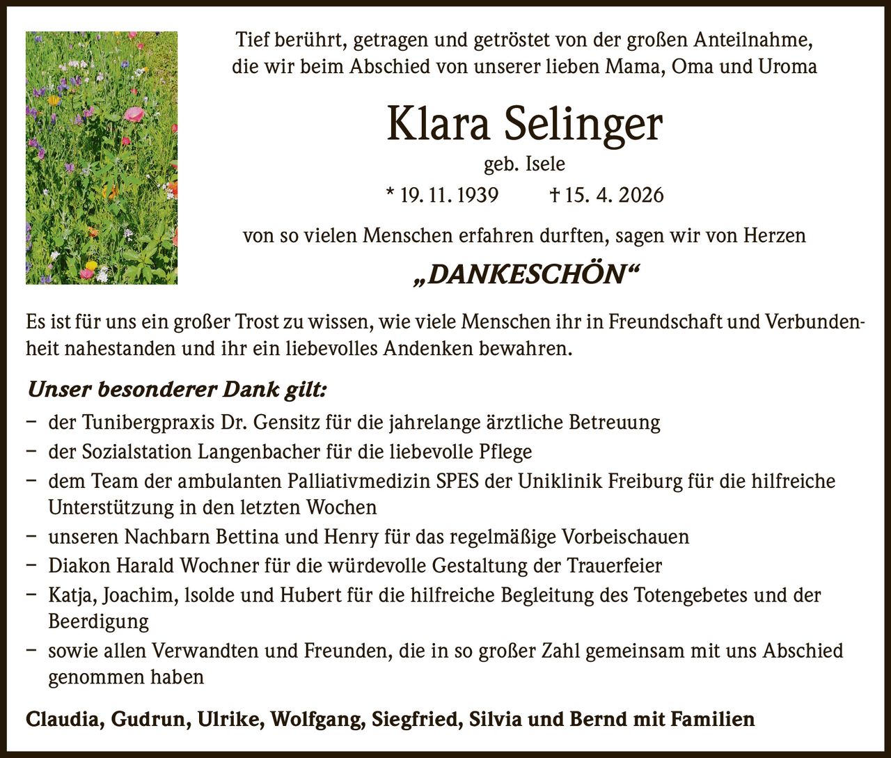 <p>Tief berührt, getragen und getröstet von der großen Anteilnahme, die wir beim Abschied von unserer lieben Mama, Oma und Uroma</p><strong>Klara Selinger</strong><br>geb. Isele<br>* 19. 11. 1939 † 15. 4. 2026<p>von so vielen Menschen erfahren durften, sagen wir von Herzen<br><strong>„DANKESCHÖN“</strong></p><p>Es ist für uns ein großer Trost zu wissen, wie viele Menschen ihr in Freundschaft und Verbundenheit nahestanden und ihr ein liebevolles Andenken bewahren.</p><p><strong>Unser besonderer Dank gilt:</strong><br>– der Tunibergpraxis Dr. Gensitz für die jahrelange ärztliche Betreuung<br>– der Sozialstation Langenbacher für die liebevolle Pflege<br>– dem Team der ambulanten Palliativmedizin SPES der Uniklinik Freiburg für die hilfreiche Unterstützung in den letzten Wochen<br>– unseren Nachbarn Bettina und Henry für das regelmäßige Vorbeischauen<br>– Diakon Harald Wochner für die würdevolle Gestaltung der Trauerfeier<br>– Katja, Joachim, Isolde und Hubert für die hilfreiche Begleitung des Totengebetes und der Beerdigung<br>– sowie allen Verwandten und Freunden, die in so großer Zahl gemeinsam mit uns Abschied genommen haben</p><p><strong>Claudia, Gudrun, Ulrike, Wolfgang, Siegfried, Silvia und Bernd mit Familien</strong></p>