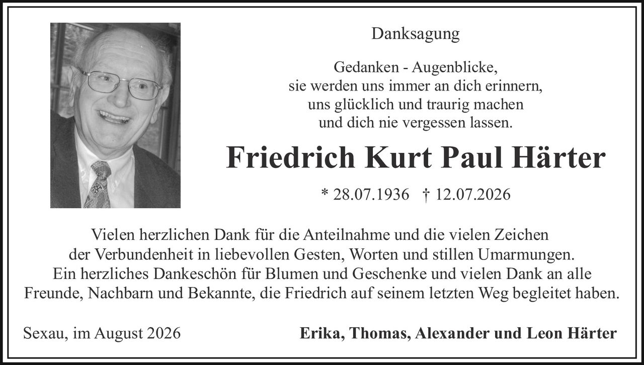 <p><strong>Danksagung</strong></p>

<p>Gedanken - Augenblicke,<br/>sie werden uns immer an dich erinnern,<br/>uns glücklich und traurig machen<br/>und dich nie vergessen lassen.</p>

<p><strong>Friedrich Kurt Paul Härter</strong><br/>* 28.07.1936 † 12.07.2026</p>

<p>Vielen herzlichen Dank für die Anteilnahme und die vielen Zeichen der Verbundenheit in liebevollen Gesten, Worten und stillen Umarmungen. Ein herzliches Dankeschön für Blumen und Geschenke und vielen Dank an alle Freunde, Nachbarn und Bekannte, die Friedrich auf seinem letzten Weg begleitet haben.</p>

<p>Sexau, im August 2026 <strong>Erika, Thomas, Alexander und Leon Härter</strong></p>