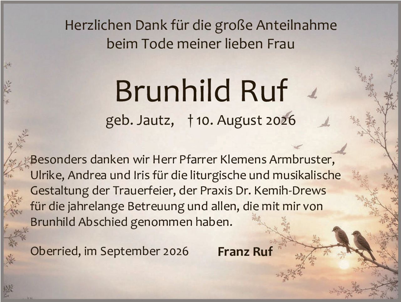<p>Herzlichen Dank für die große Anteilnahme beim Tode meiner lieben Frau</p>

<p><strong>Brunhild Ruf</strong></p>

<p>geb. Jautz, † 10. August 2026</p>

<p>Besonders danken wir Herr Pfarrer Klemens Armbruster, Ulrike, Andrea und Iris für die liturgische und musikalische Gestaltung der Trauerfeier, der Praxis Dr. Kemih-Drews für die jahrelange Betreuung und allen, die mit mir von Brunhild Abschied genommen haben.</p>

<p>Oberried, im September 2026 <strong>Franz Ruf</strong></p>