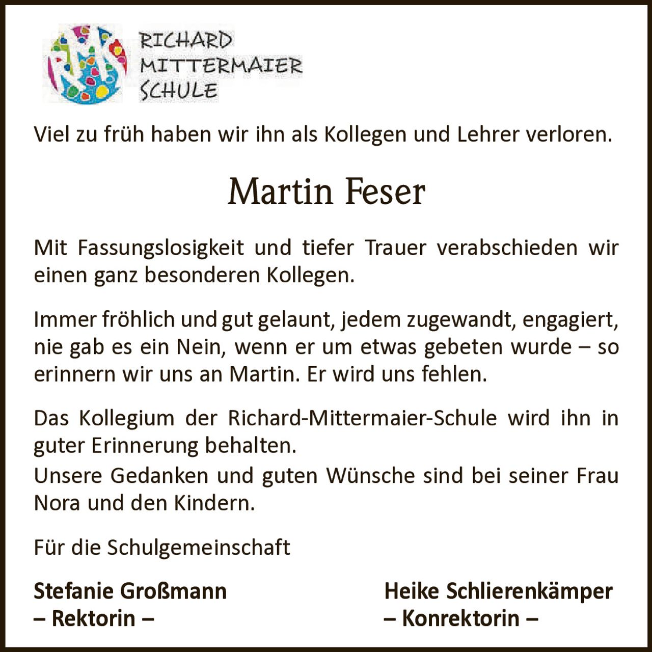 <p>Viel zu früh haben wir ihn als Kollegen und Lehrer verloren.</p>

<p>Mit Fassungslosigkeit und tiefer Trauer verabschieden wir einen ganz besonderen Kollegen.</p>

<p>Immer fröhlich und gut gelaunt, jedem zugewandt, engagiert, nie gab es ein Nein, wenn er um etwas gebeten wurde – so erinnern wir uns an Martin. Er wird uns fehlen.</p>

<p>Das Kollegium der Richard-Mittermaier-Schule wird ihn in guter Erinnerung behalten.<br>Unsere Gedanken und guten Wünsche sind bei seiner Frau Nora und den Kindern.</p>

<p>Für die Schulgemeinschaft<br><strong>Stefanie Großmann</strong> <strong>Heike Schlierenkämper</strong><br>– Rektorin – – Konrektorin –</p>