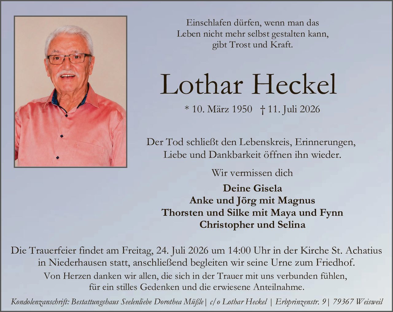 <p><i>Einschlafen dürfen, wenn man das Leben nicht mehr selbst gestalten kann, gibt Trost und Kraft.</i></p>

<p><strong>Lothar Heckel</strong></p>

<p>* 10. März 1950  † 11. Juli 2026</p>

<p>Der Tod schließt den Lebenskreis, Erinnerungen, Liebe und Dankbarkeit öffnen ihn wieder.</p>

<p>Wir vermissen dich</p>

<p><strong>Deine Gisela<br>Anke und Jörg mit Magnus<br>Thorsten und Silke mit Maya und Fynn<br>Christopher und Selina</strong></p>

<p>Die Trauerfeier findet am Freitag, 24. Juli 2026 um 14:00 Uhr in der Kirche St. Achatius in Niederhausen statt, anschließend begleiten wir seine Urne zum Friedhof.</p>

<p>Von Herzen danken wir allen, die sich in der Trauer mit uns verbunden fühlen, für ein stilles Gedenken und die erwiesene Anteilnahme.</p>

<p><i>Kondolenzanschrift: Bestattungshaus Seelentiebe Dorothea Mäßle | c/o Lothar Heckel | Erbprinzenstr. 9 | 79367 Weisweil</i></p>