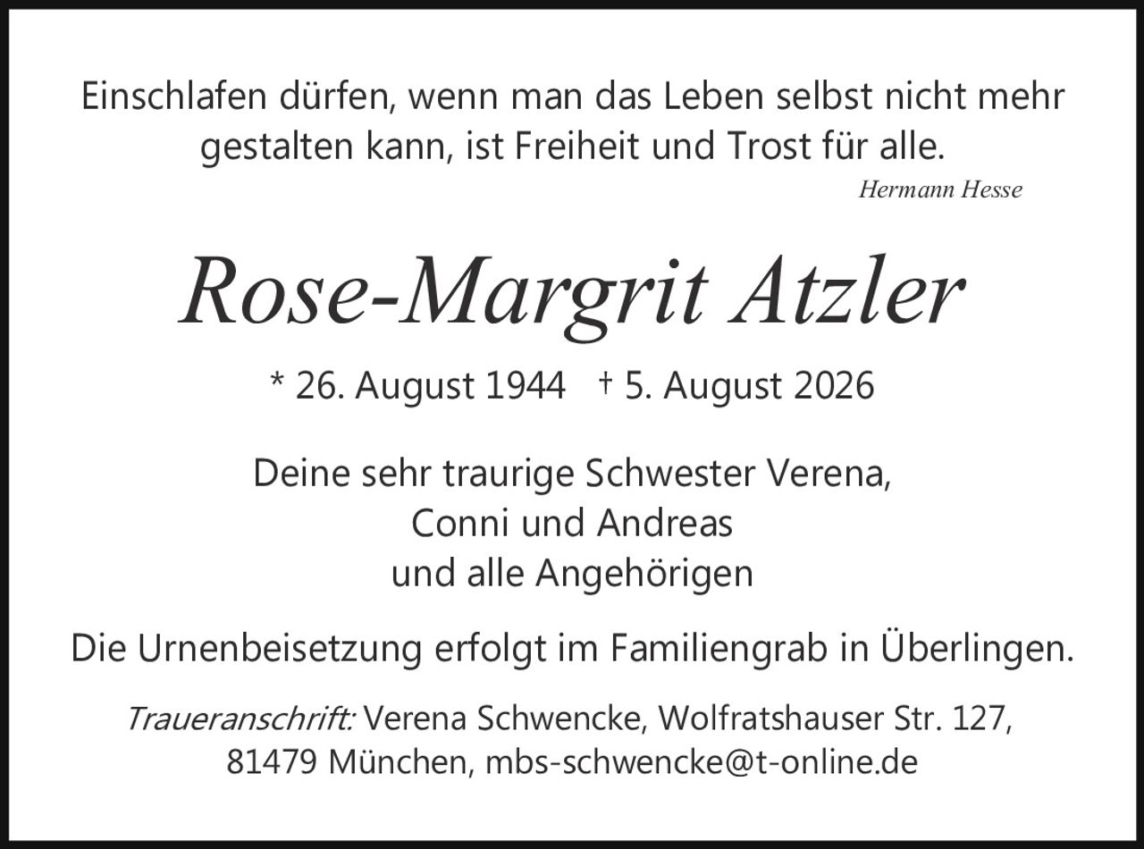 <p><i>Einschlafen dürfen, wenn man das Leben selbst nicht mehr gestalten kann, ist Freiheit und Trost für alle.</i></p>
<p style="text-align: right;"><i>Hermann Hesse</i></p>
<p style="text-align: center;"><strong>Rose-Margrit Atzler</strong></p>
<p style="text-align: center;">* 26. August 1944  † 5. August 2026</p>
<p style="text-align: center;">Deine sehr traurige Schwester Verena,<br/>Conni und Andreas<br/>und alle Angehörigen</p>
<p>Die Urnenbeisetzung erfolgt im Familiengrab in Überlingen.</p>
<p><i>Traueranschrift:</i> Verena Schwencke, Wolfratshauser Str. 127, 81479 München, mbs-schwencke@t-online.de</p>