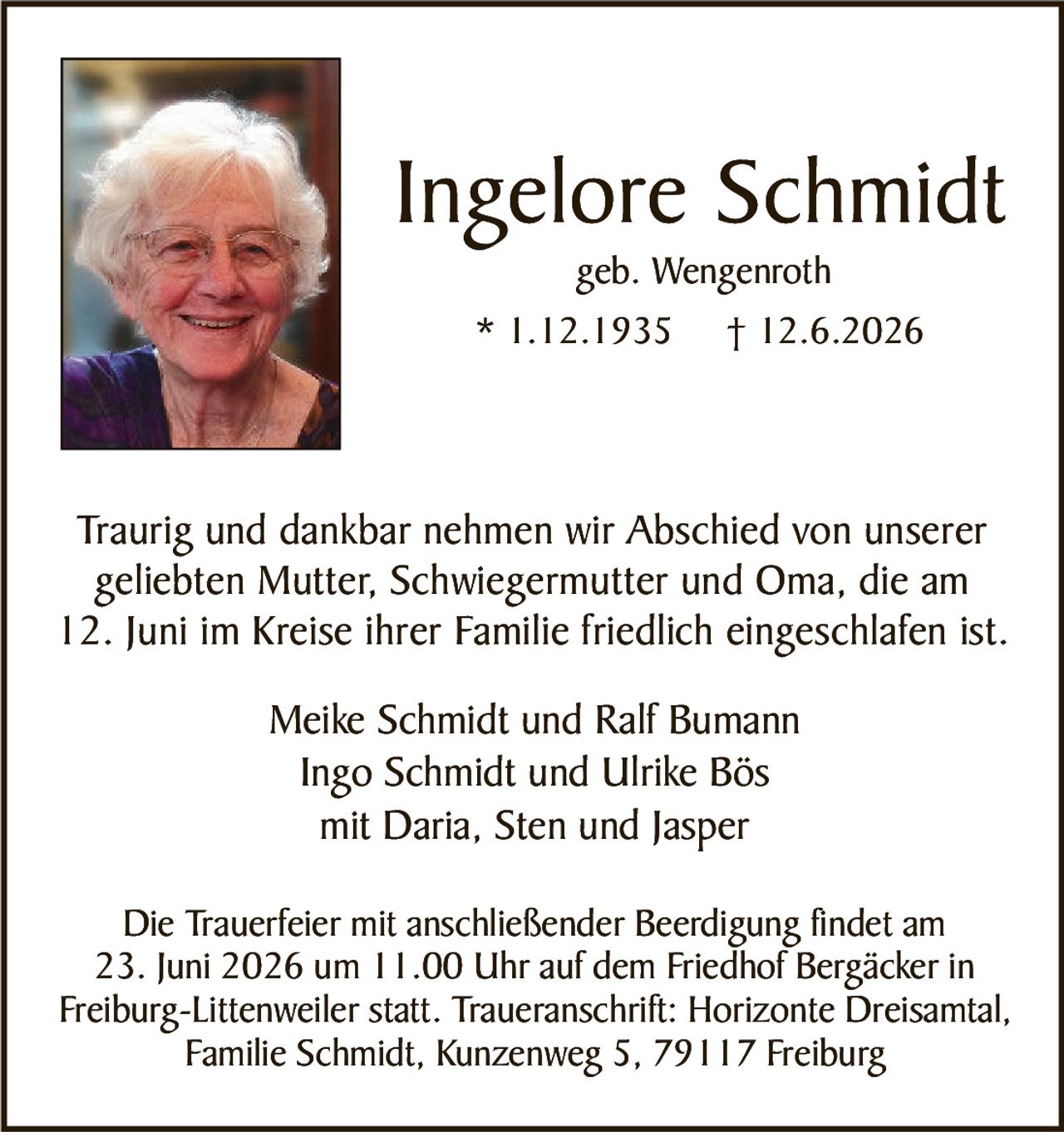 <p><strong>Ingelore Schmidt</strong><br>geb. Wengenroth<br>* 1.12.1935 † 12.6.2026</p><p>Traurig und dankbar nehmen wir Abschied von unserer geliebten Mutter, Schwiegermutter und Oma, die am 12. Juni im Kreise ihrer Familie friedlich eingeschlafen ist.</p><p>Meike Schmidt und Ralf Bumann<br>Ingo Schmidt und Ulrike Bös<br>mit Daria, Sten und Jasper</p><p>Die Trauerfeier mit anschließender Beerdigung findet am 23. Juni 2026 um 11.00 Uhr auf dem Friedhof Bergäcker in Freiburg-Littenweiler statt. Traueranschrift: Horizonte Dreisamtal, Familie Schmidt, Kunzenweg 5, 79117 Freiburg</p>