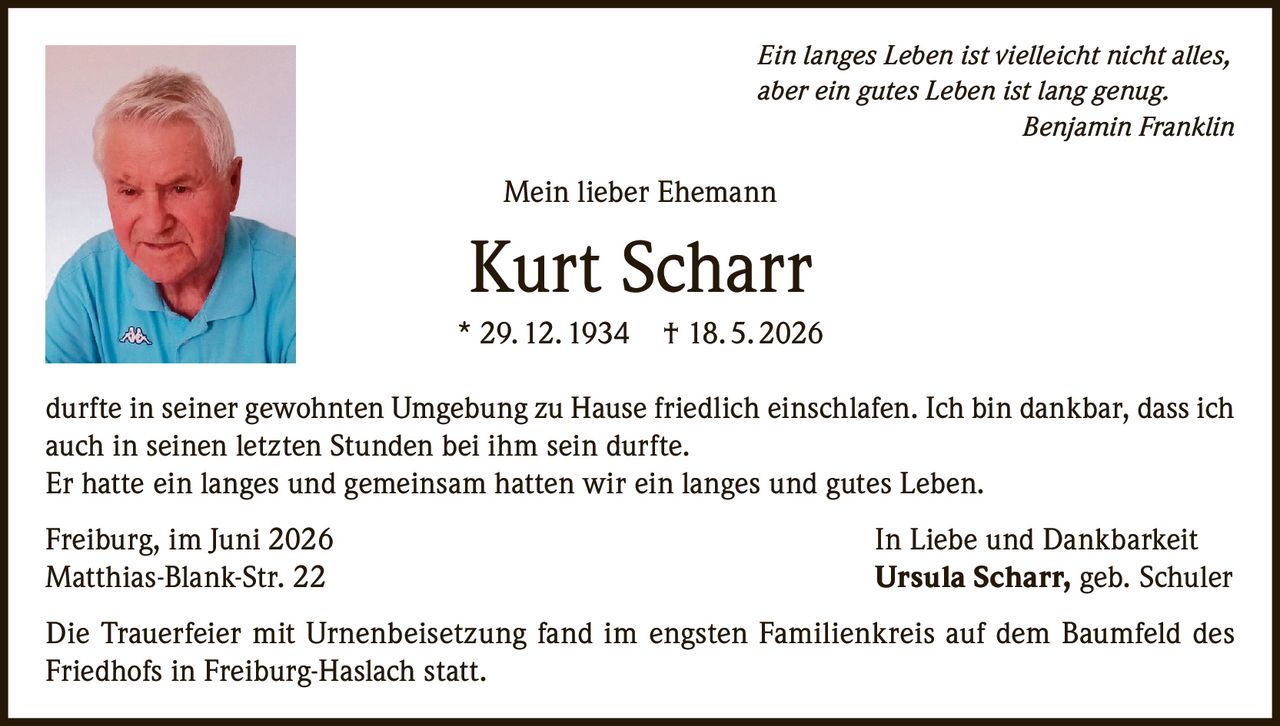 <p><i>Ein langes Leben ist vielleicht nicht alles, aber ein gutes Leben ist lang genug.</i><br><strong>Benjamin Franklin</strong></p><p>Mein lieber Ehemann</p><p><strong>Kurt Scharr</strong><br>* 29. 12. 1934 † 18. 5. 2026</p><p>durfte in seiner gewohnten Umgebung zu Hause friedlich einschlafen. Ich bin dankbar, dass ich auch in seinen letzten Stunden bei ihm sein durfte.<br>Er hatte ein langes und gemeinsam hatten wir ein langes und gutes Leben.</p><p>Freiburg, im Juni 2026<br>Matthias-Blank-Str. 22<br><i>In Liebe und Dankbarkeit</i><br><strong>Ursula Scharr, geb. Schuler</strong></p><p>Die Trauerfeier mit Urnenbeisetzung fand im engsten Familienkreis auf dem Baumfeld des Friedhofs in Freiburg-Haslach statt.</p>