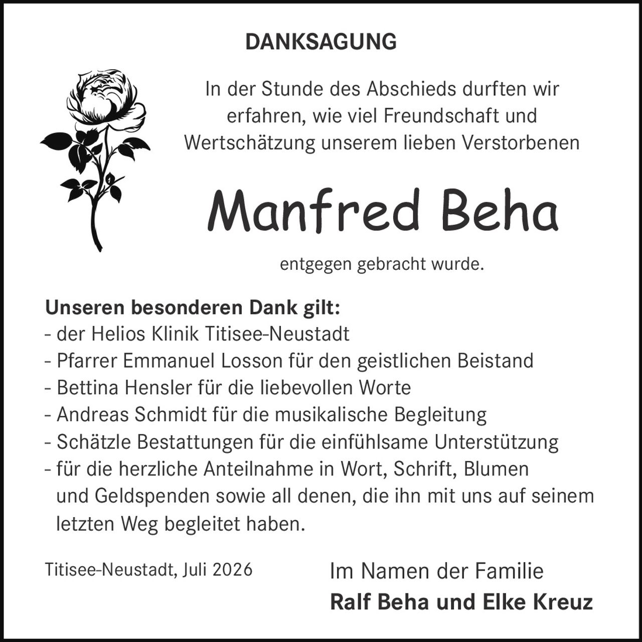 <p>In der Stunde des Abschieds durften wir erfahren, wie viel Freundschaft und Wertschätzung unserem lieben Verstorbenen</p>

<p><strong>Manfred Beha</strong></p>

<p>entgegen gebracht wurde.</p>

<p><strong>Unseren besonderen Dank gilt:</strong></p>

<p>- der Helios Klinik Titisee-Neustadt<br/>
- Pfarrer Emmanuel Losson für den geistlichen Beistand<br/>
- Bettina Hensler für die liebevollen Worte<br/>
- Andreas Schmidt für die musikalische Begleitung<br/>
- Schätzle Bestattungen für die einfühlsame Unterstützung<br/>
- für die herzliche Anteilnahme in Wort, Schrift, Blumen und Geldspenden sowie all denen, die ihn mit uns auf seinem letzten Weg begleitet haben.</p>

<p>Titisee-Neustadt, Juli 2026</p>

<p>Im Namen der Familie<br/>
<strong>Ralf Beha und Elke Kreuz</strong></p>