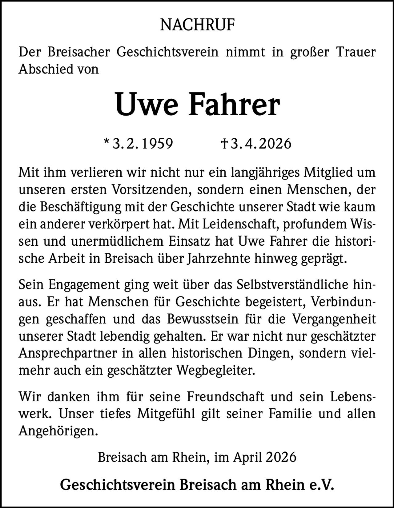 NACHRUF
Der Breisacher Geschichtsverein nimmt in großer Trauer
Abschied von

Uwe Fahrer
* 3. 2. 1959    † 3. 4. 2026
Mit ihm verlieren wir nicht nur ein langjähriges Mitglied um
unseren ersten Vorsitzenden, sondern einen Menschen, der
die Beschäftigung mit der Geschichte unserer Stadt wie kaum
ein anderer verkörpert hat. Mit Leidenschaft, profundem Wissen und unermüdlichem Einsatz hat Uwe Fahrer die historische Arbeit in Breisach über Jahrzehnte hinweg geprägt.
Sein Engagement ging weit über das Selbstverständliche hinaus. Er hat Menschen für Geschichte begeistert, Verbindungen geschaffen und das Bewusstsein für die Vergangenheit
unserer Stadt lebendig gehalten. Er war nicht nur geschätzter
Ansprechpartner in allen historischen Dingen, sondern vielmehr auch ein geschätzter Wegbegleiter.
Wir danken ihm für seine Freundschaft und sein Lebenswerk. Unser tiefes Mitgefühl gilt seiner Familie und allen
Angehörigen.
Breisach am Rhein, im April 2026

Geschichtsverein Breisach am Rhein e.V.