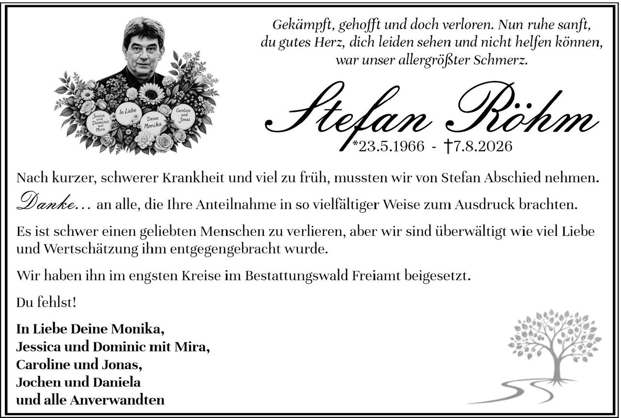 <p><i>Gekämpft, gehofft und doch verloren. Nun ruhe sanft, du gutes Herz, dich leiden sehen und nicht helfen können, war unser allergrößter Schmerz.</i></p><p>Nach kurzer, schwerer Krankheit und viel zu früh, mussten wir von Stefan Abschied nehmen.</p><p><i>Danke...</i> an alle, die Ihre Anteilnahme in so vielfältiger Weise zum Ausdruck brachten.</p><p>Es ist schwer einen geliebten Menschen zu verlieren, aber wir sind überwältigt wie viel Liebe und Wertschätzung ihm entgegengebracht wurde.</p><p>Wir haben ihn im engsten Kreise im Bestattungswald Freiamt beigesetzt.</p><p>Du fehlst!</p><p><strong>In Liebe Deine Monika,<br>Jessica und Dominic mit Mira,<br>Caroline und Jonas,<br>Jochen und Daniela<br>und alle Anverwandten</strong></p>