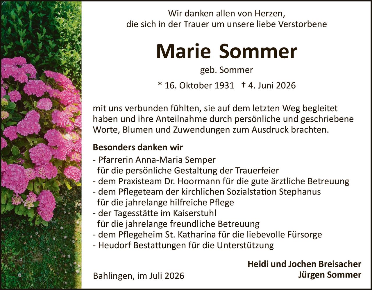 <p>Wir danken allen von Herzen, die sich in der Trauer um unsere liebe Verstorbene</p>

<p><strong>Marie Sommer</strong></p>

<p>geb. Sommer</p>

<p>* 16. Oktober 1931 † 4. Juni 2026</p>

<p>mit uns verbunden fühlten, sie auf dem letzten Weg begleitet haben und ihre Anteilnahme durch persönliche und geschriebene Worte, Blumen und Zuwendungen zum Ausdruck brachten.</p>

<p><strong>Besonders danken wir</strong></p>

<p>- Pfarrerin Anna-Maria Semper<br/>für die persönliche Gestaltung der Trauerfeier<br/>- dem Praxisteam Dr. Hoormann für die gute ärztliche Betreuung<br/>- dem Pflegeteam der kirchlichen Sozialstation Stephanus für die jahrelange hilfreiche Pflege<br/>- der Tagesstätte im Kaiserstuhl für die jahrelange freundliche Betreuung<br/>- dem Pflegeheim St. Katharina für die liebevolle Fürsorge<br/>- Heudorf Bestattungen für die Unterstützung</p>

<p>Bahlingen, im Juli 2026</p>

<p><strong>Heidi und Jochen Breisacher</strong><br/><strong>Jürgen Sommer</strong></p>