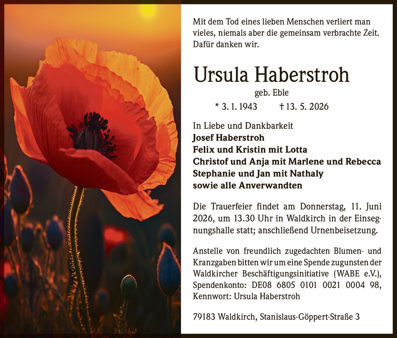 <p>Mit dem Tod eines lieben Menschen verliert man vieles, niemals aber die gemeinsam verbrachte Zeit. Dafür danken wir.</p>

<p><strong>Ursula Haberstroh</strong><br>geb. Eble<br>* 3. 1. 1943 † 13. 5. 2026</p>

<p><strong>In Liebe und Dankbarkeit</strong><br>Josef Haberstroh<br>Felix und Kristin mit Lotta<br>Christof und Anja mit Marlene und Rebecca<br>Stephanie und Jan mit Nathaly<br>sowie alle Anverwandten</p>

<p>Die Trauerfeier findet am Donnerstag, 11. Juni 2026, um 13.30 Uhr in Waldkirch in der Einsegnungshalle statt; anschließend Urnenbeisetzung.</p>

<p>Anstelle von freundlich zugedachten Blumen- und Kranzgaben bitten wir um eine Spende zugunsten der Waldkircher Beschäftigungsinitiative (WABE e.V.), Spendenkonto: DE08 6805 0101 0021 0004 98, Kennwort: Ursula Haberstroh</p>

<p>79183 Waldkirch, Stanislaus-Göppert-Straße 3</p>