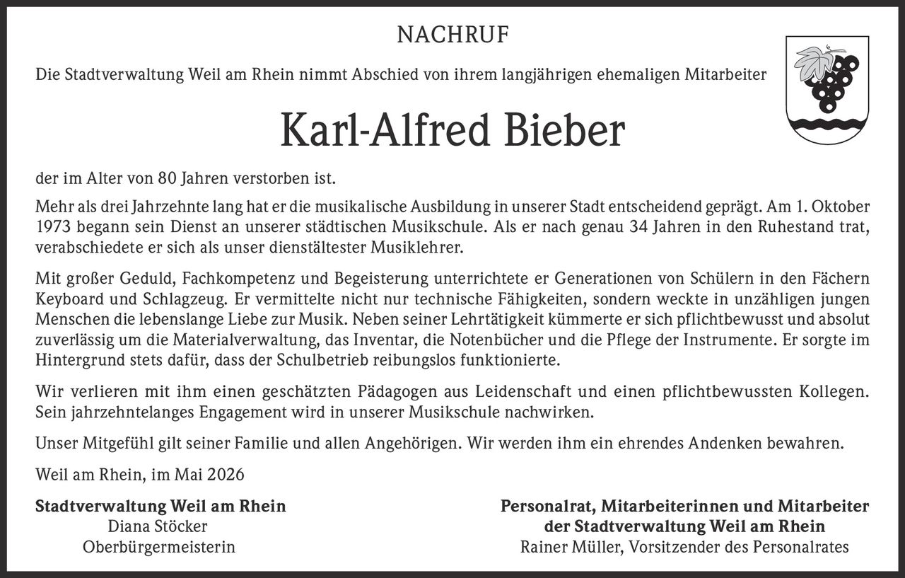 <p>Die Stadtverwaltung Weil am Rhein nimmt Abschied von ihrem langjährigen ehemaligen Mitarbeiter Karl-Alfred Bieber der im Alter von 80 Jahren verstorben ist.</p>

<p>Mehr als drei Jahrzehnte lang hat er die musikalische Ausbildung in unserer Stadt entscheidend geprägt. Am 1. Oktober 1973 begann sein Dienst an unserer städtischen Musikschule. Als er nach genau 34 Jahren in den Ruhestand trat, verabschiedete er sich als unser dienstältester Musiklehrer.</p>

<p>Mit großer Geduld, Fachkompetenz und Begeisterung unterrichtete er Generationen von Schülern in den Fächern Keyboard und Schlagzeug. Er vermittelte nicht nur technische Fähigkeiten, sondern weckte in unzähligen jungen Menschen die lebenslange Liebe zur Musik. Neben seiner Lehrtätigkeit kümmerte er sich pflichtbewusst und absolut zuverlässig um die Materialverwaltung, das Inventar, die Notenbücher und die Pflege der Instrumente. Er sorgte im Hintergrund stets dafür, dass der Schulbetrieb reibungslos funktionierte.</p>

<p>Wir verlieren mit ihm einen geschätzten Pädagogen aus Leidenschaft und einen pflichtbewussten Kollegen. Sein jahrzehntelanges Engagement wird in unserer Musikschule nachwirken.</p>

<p>Unser Mitgefühl gilt seiner Familie und allen Angehörigen. Wir werden ihm ein ehrendes Andenken bewahren.</p>

<p>Weil am Rhein, im Mai 2026</p>

<p><strong>Stadtverwaltung Weil am Rhein</strong><br/>Diana Stöcker<br/>Oberbürgermeisterin</p>

<p><strong>Personalrat, Mitarbeiterinnen und Mitarbeiter der Stadtverwaltung Weil am Rhein</strong><br/>Rainer Müller, Vorsitzender des Personalrates</p>