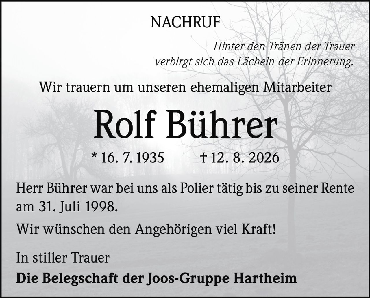 <p><strong>NACHRUF</strong></p>
<p><i>Hinter den Tränen der Trauer verbirgt sich das Lächeln der Erinnerung.</i></p>
<p>Wir trauern um unseren ehemaligen Mitarbeiter</p>
<p><strong>Rolf Bührer</strong></p>
<p>* 16. 7. 1935  † 12. 8. 2026</p>
<p>Herr Bührer war bei uns als Polier tätig bis zu seiner Rente am 31. Juli 1998.</p>
<p>Wir wünschen den Angehörigen viel Kraft!</p>
<p>In stiller Trauer</p>
<p><strong>Die Belegschaft der Joos-Gruppe Hartheim</strong></p>
