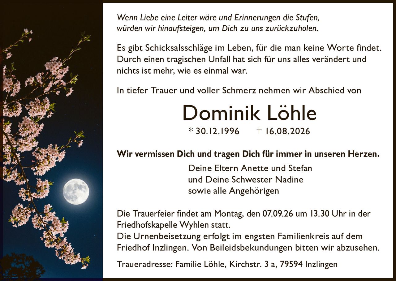 <p><i>Wenn Liebe eine Leiter wäre und Erinnerungen die Stufen, würden wir hinaufsteigen, um Dich zu uns zurückzuholen.</i></p>

<p>Es gibt Schicksalsschläge im Leben, für die man keine Worte findet. Durch einen tragischen Unfall hat sich für uns alles verändert und nichts ist mehr, wie es einmal war.</p>

<p>In tiefer Trauer und voller Schmerz nehmen wir Abschied von</p>

<p><strong>Dominik Löhle</strong></p>

<p>* 30.12.1996         † 16.08.2026</p>

<p><strong>Wir vermissen Dich und tragen Dich für immer in unseren Herzen.</strong></p>

<p>Deine Eltern Anette und Stefan<br/>und Deine Schwester Nadine<br/>sowie alle Angehörigen</p>

<p>Die Trauerfeier findet am Montag, den 07.09.26 um 13.30 Uhr in der Friedhofskapelle Wyhlen statt.<br/>Die Urnenbeisetzung erfolgt im engsten Familienkreis auf dem Friedhof Inzlingen. Von Beileidbeskudungen bitten wir abzusehen.</p>

<p>Traueradresse: Familie Löhle, Kirchstr. 3 a, 79594 Inzlingen</p>